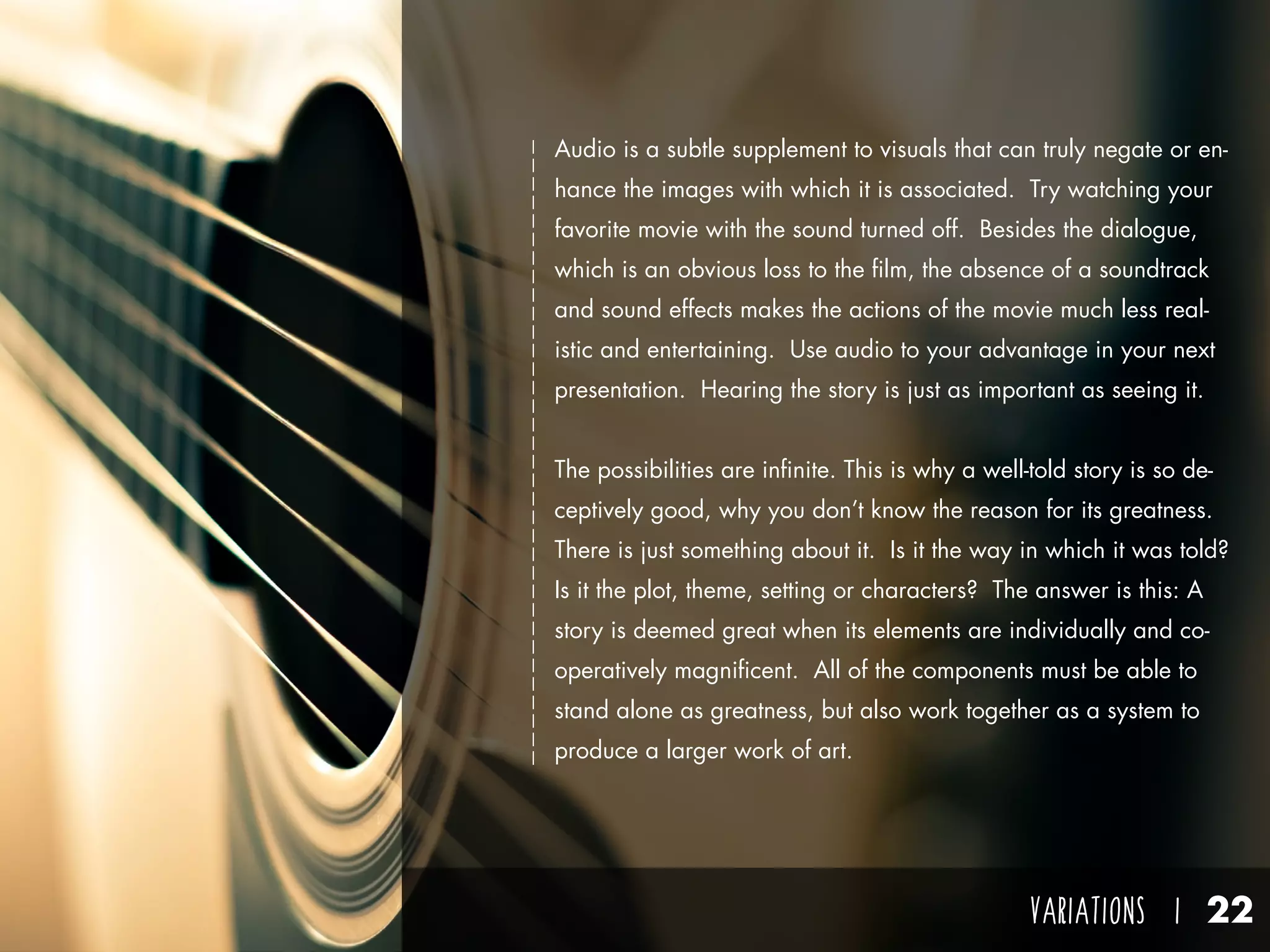 VARIATIONS I 22
Audio is a subtle supplement to visuals that can truly negate or en-
hance the images with which it is associated. Try watching your
favorite movie with the sound turned off. Besides the dialogue,
which is an obvious loss to the film, the absence of a soundtrack
and sound effects makes the actions of the movie much less real-
istic and entertaining. Use audio to your advantage in your next
presentation. Hearing the story is just as important as seeing it.
The possibilities are infinite. This is why a well-told story is so de-
ceptively good, why you don’t know the reason for its greatness.
There is just something about it. Is it the way in which it was told?
Is it the plot, theme, setting or characters? The answer is this: A
story is deemed great when its elements are individually and co-
operatively magnificent. All of the components must be able to
stand alone as greatness, but also work together as a system to
produce a larger work of art.
 
