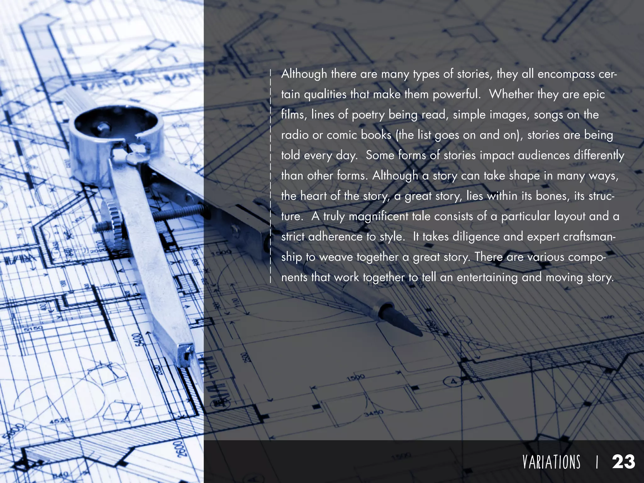 VARIATIONS I 23
Although there are many types of stories, they all encompass cer-
tain qualities that make them powerful. Whether they are epic
films, lines of poetry being read, simple images, songs on the
radio or comic books (the list goes on and on), stories are being
told every day. Some forms of stories impact audiences differently
than other forms. Although a story can take shape in many ways,
the heart of the story, a great story, lies within its bones, its struc-
ture. A truly magnificent tale consists of a particular layout and a
strict adherence to style. It takes diligence and expert craftsman-
ship to weave together a great story. There are various compo-
nents that work together to tell an entertaining and moving story.
 