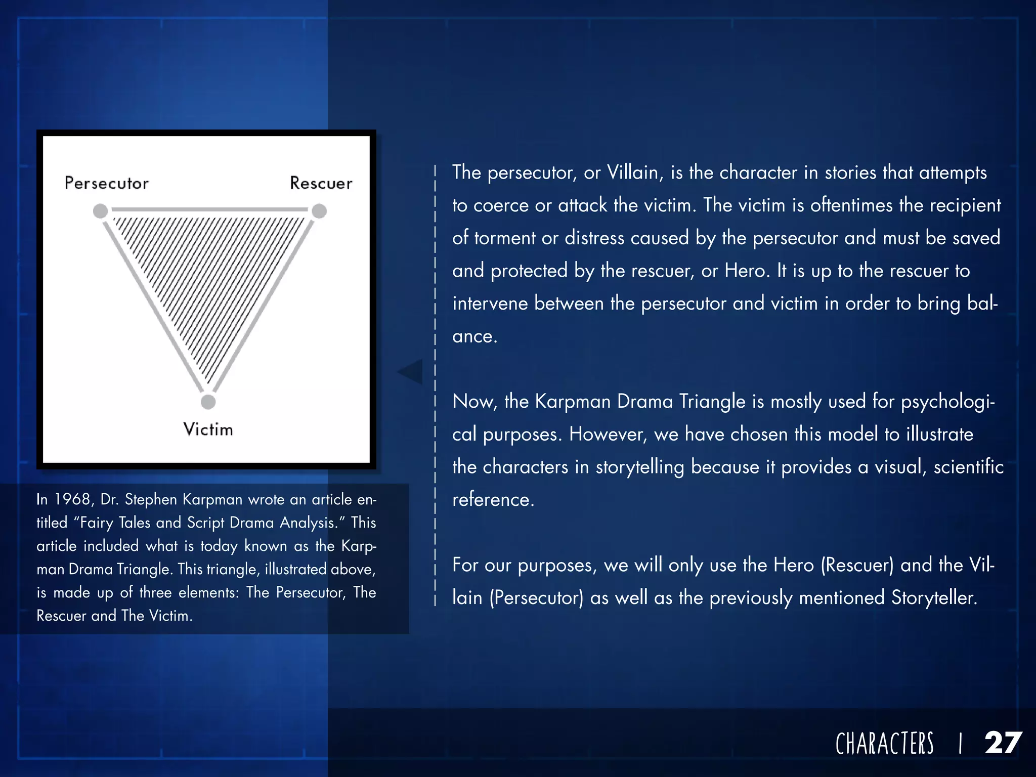 CHARACTERS I 27
The persecutor, or Villain, is the character in stories that attempts
to coerce or attack the victim. The victim is oftentimes the recipient
of torment or distress caused by the persecutor and must be saved
and protected by the rescuer, or Hero. It is up to the rescuer to
intervene between the persecutor and victim in order to bring bal-
ance.
Now, the Karpman Drama Triangle is mostly used for psychologi-
cal purposes. However, we have chosen this model to illustrate
the characters in storytelling because it provides a visual, scientific
reference.
For our purposes, we will only use the Hero (Rescuer) and the Vil-
lain (Persecutor) as well as the previously mentioned Storyteller.
In 1968, Dr. Stephen Karpman wrote an article en-
titled “Fairy Tales and Script Drama Analysis.” This
article included what is today known as the Karp-
man Drama Triangle. This triangle, illustrated above,
is made up of three elements: The Persecutor, The
Rescuer and The Victim.
 