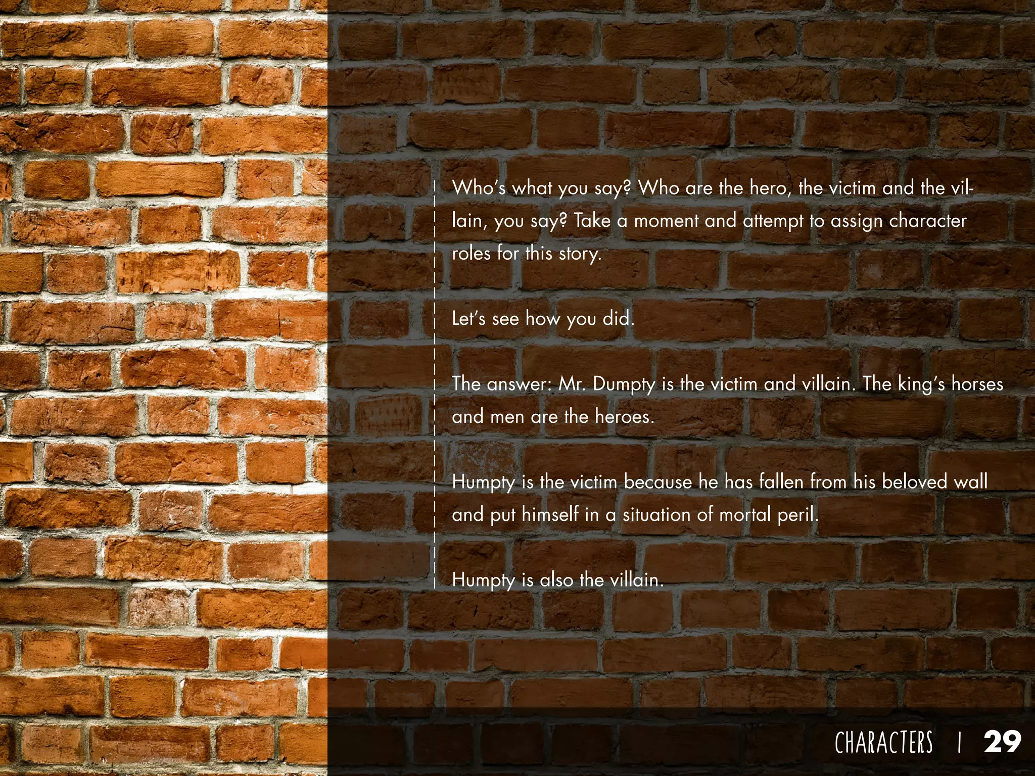 CHARACTERS I 29
Who’s what you say? Who are the hero, the victim and the vil-
lain, you say? Take a moment and attempt to assign character
roles for this story.
Let’s see how you did.
The answer: Mr. Dumpty is the victim and villain. The king’s horses
and men are the heroes.
Humpty is the victim because he has fallen from his beloved wall
and put himself in a situation of mortal peril.
Humpty is also the villain.
 