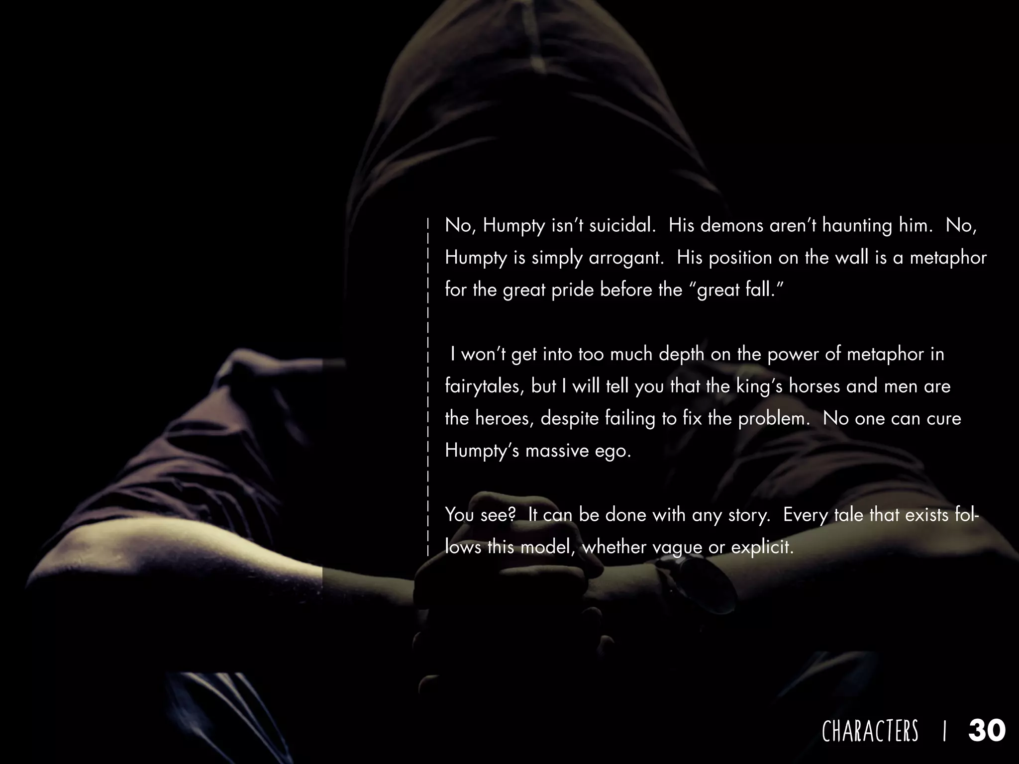 CHARACTERS I 30
No, Humpty isn’t suicidal. His demons aren’t haunting him. No,
Humpty is simply arrogant. His position on the wall is a metaphor
for the great pride before the “great fall.”
I won’t get into too much depth on the power of metaphor in
fairytales, but I will tell you that the king’s horses and men are
the heroes, despite failing to fix the problem. No one can cure
Humpty’s massive ego.
You see? It can be done with any story. Every tale that exists fol-
lows this model, whether vague or explicit.
 