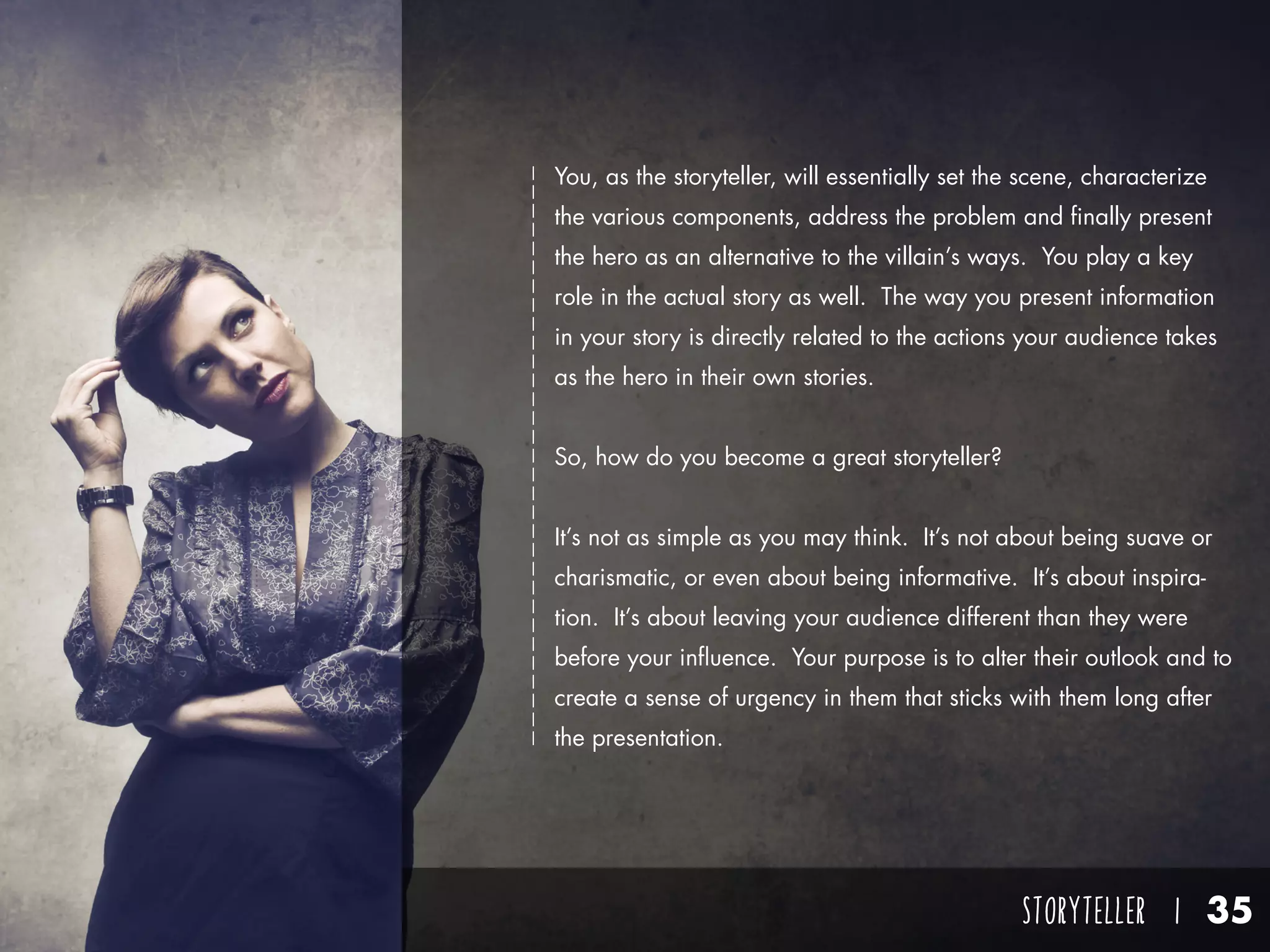 STORYTELLER I 35
You, as the storyteller, will essentially set the scene, characterize
the various components, address the problem and finally present
the hero as an alternative to the villain’s ways. You play a key
role in the actual story as well. The way you present information
in your story is directly related to the actions your audience takes
as the hero in their own stories.
So, how do you become a great storyteller?
It’s not as simple as you may think. It’s not about being suave or
charismatic, or even about being informative. It’s about inspira-
tion. It’s about leaving your audience different than they were
before your influence. Your purpose is to alter their outlook and to
create a sense of urgency in them that sticks with them long after
the presentation.
 