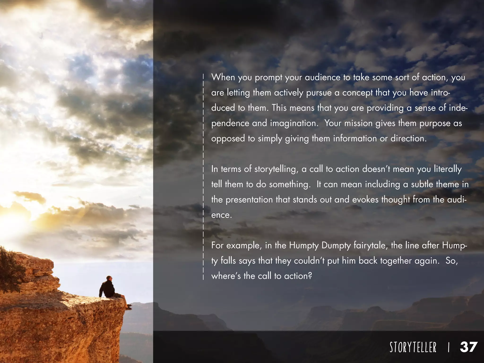 STORYTELLER I 37
When you prompt your audience to take some sort of action, you
are letting them actively pursue a concept that you have intro-
duced to them. This means that you are providing a sense of inde-
pendence and imagination. Your mission gives them purpose as
opposed to simply giving them information or direction.
In terms of storytelling, a call to action doesn’t mean you literally
tell them to do something. It can mean including a subtle theme in
the presentation that stands out and evokes thought from the audi-
ence.
For example, in the Humpty Dumpty fairytale, the line after Hump-
ty falls says that they couldn’t put him back together again. So,
where’s the call to action?
 