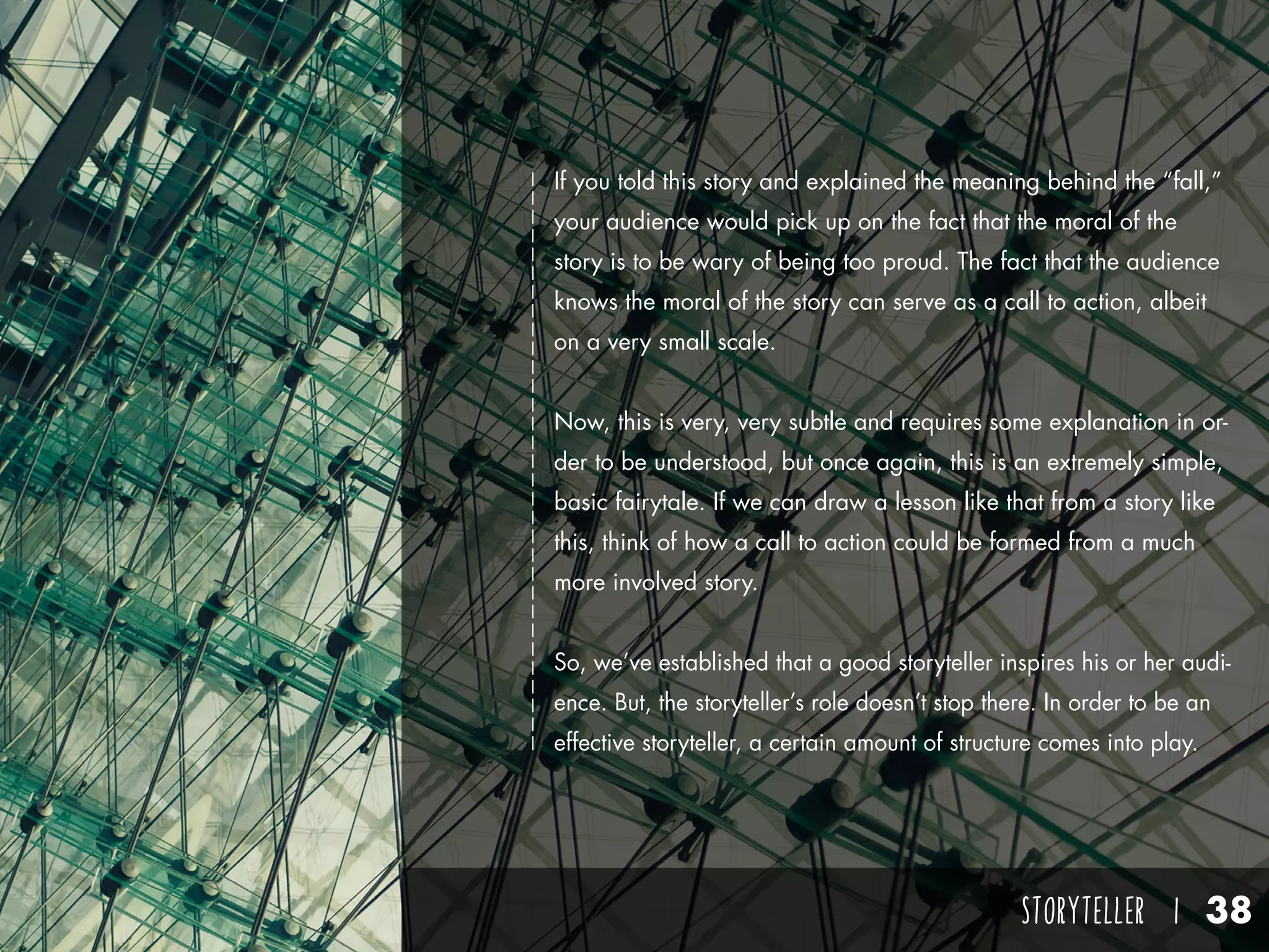 STORYTELLER I 38
If you told this story and explained the meaning behind the “fall,”
your audience would pick up on the fact that the moral of the
story is to be wary of being too proud. The fact that the audience
knows the moral of the story can serve as a call to action, albeit
on a very small scale.
Now, this is very, very subtle and requires some explanation in or-
der to be understood, but once again, this is an extremely simple,
basic fairytale. If we can draw a lesson like that from a story like
this, think of how a call to action could be formed from a much
more involved story.
So, we’ve established that a good storyteller inspires his or her audi-
ence. But, the storyteller’s role doesn’t stop there. In order to be an
effective storyteller, a certain amount of structure comes into play.
 