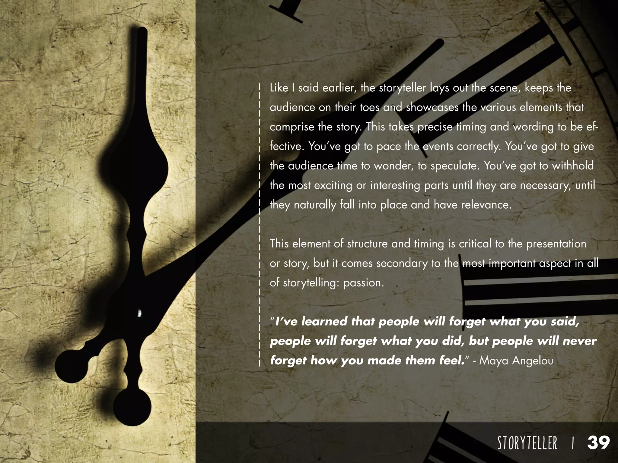 STORYTELLER I 39
Like I said earlier, the storyteller lays out the scene, keeps the
audience on their toes and showcases the various elements that
comprise the story. This takes precise timing and wording to be ef-
fective. You’ve got to pace the events correctly. You’ve got to give
the audience time to wonder, to speculate. You’ve got to withhold
the most exciting or interesting parts until they are necessary, until
they naturally fall into place and have relevance.
This element of structure and timing is critical to the presentation
or story, but it comes secondary to the most important aspect in all
of storytelling: passion.
“I’ve learned that people will forget what you said,
people will forget what you did, but people will never
forget how you made them feel.” - Maya Angelou
 