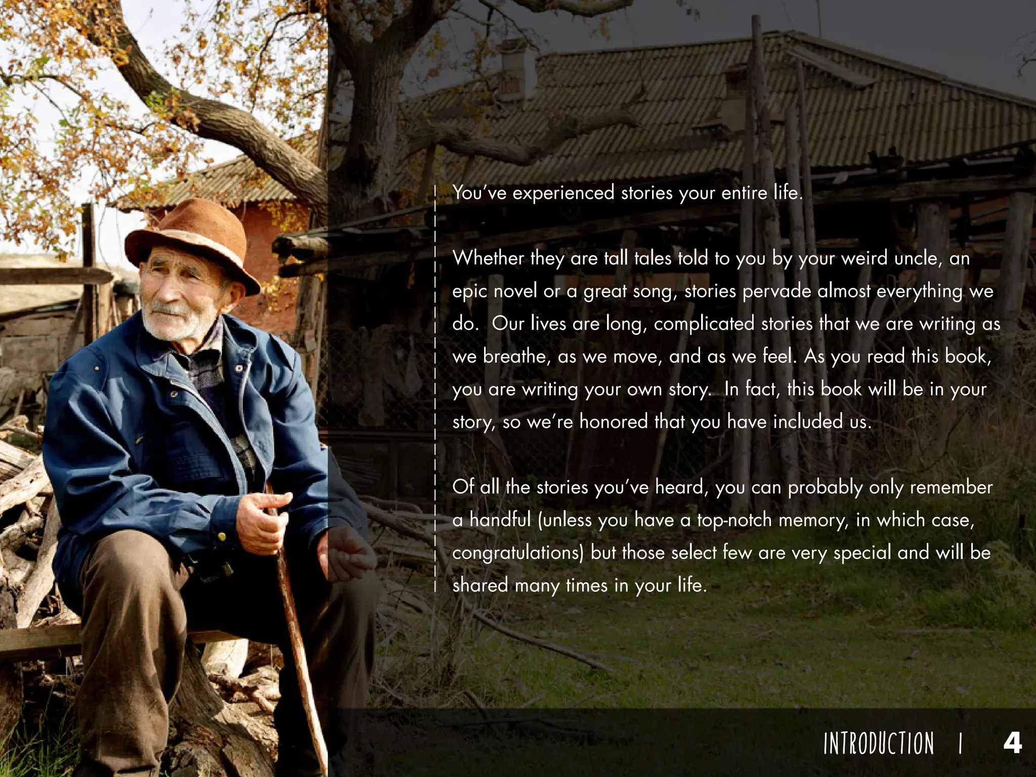 Think of one of these stories that you’ve heard at some point in
your life. What was it about? Who told you that story? How
did the story make you feel? Odds are you remember the person
who told you that story more than the story itself. You listened
well enough to the plot, and you understand the theme in general,
but maybe it’s more difficult for you to grasp details. But, do you
remember the storyteller? Do you remember the way they talked,
something interesting about him or her, or when and where you
were told the story? You probably remember the person more
than you do the story.
Why is that?
The best storytellers aren’t remembered by their stories, but by
their storytelling and how they made you feel.
You’ve experienced stories your entire life.
Whether they are tall tales told to you by your weird uncle, an
epic novel or a great song, stories pervade almost everything we
do. Our lives are long, complicated stories that we are writing as
we breathe, as we move, and as we feel. As you read this book,
you are writing your own story. In fact, this book will be in your
story, so we’re honored that you have included us.
Of all the stories you’ve heard, you can probably only remember
a handful (unless you have a top-notch memory, in which case,
congratulations) but those select few are very special and will be
shared many times in your life.
INTRODUCTION I 4
 