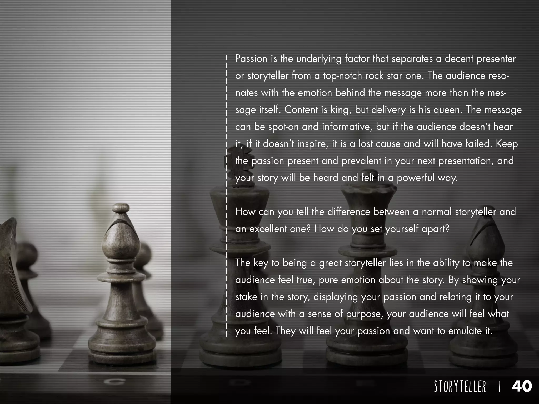 STORYTELLER I 40
Passion is the underlying factor that separates a decent presenter
or storyteller from a top-notch rock star one. The audience reso-
nates with the emotion behind the message more than the mes-
sage itself. Content is king, but delivery is his queen. The message
can be spot-on and informative, but if the audience doesn’t hear
it, if it doesn’t inspire, it is a lost cause and will have failed. Keep
the passion present and prevalent in your next presentation, and
your story will be heard and felt in a powerful way.
How can you tell the difference between a normal storyteller and
an excellent one? How do you set yourself apart?
The key to being a great storyteller lies in the ability to make the
audience feel true, pure emotion about the story. By showing your
stake in the story, displaying your passion and relating it to your
audience with a sense of purpose, your audience will feel what
you feel. They will feel your passion and want to emulate it.
 