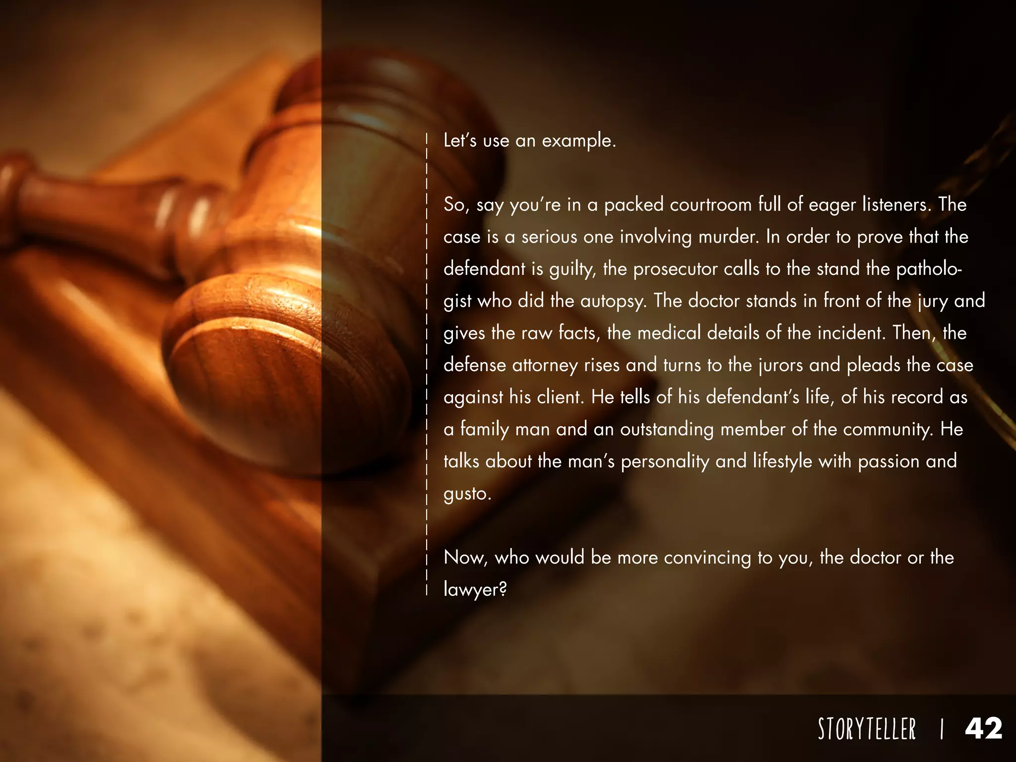 STORYTELLER I 42
Let’s use an example.
So, say you’re in a packed courtroom full of eager listeners. The
case is a serious one involving murder. In order to prove that the
defendant is guilty, the prosecutor calls to the stand the patholo-
gist who did the autopsy. The doctor stands in front of the jury and
gives the raw facts, the medical details of the incident. Then, the
defense attorney rises and turns to the jurors and pleads the case
against his client. He tells of his defendant’s life, of his record as
a family man and an outstanding member of the community. He
talks about the man’s personality and lifestyle with passion and
gusto.
Now, who would be more convincing to you, the doctor or the
lawyer?
 
