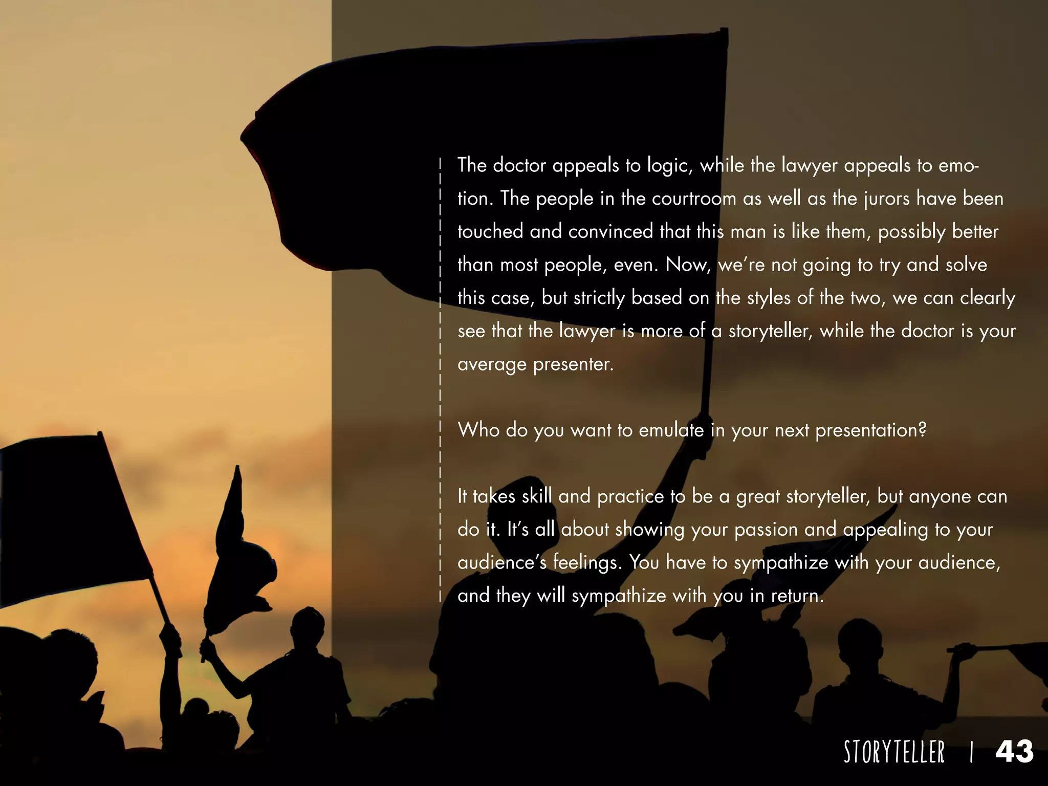 STORYTELLER I 43
The doctor appeals to logic, while the lawyer appeals to emo-
tion. The people in the courtroom as well as the jurors have been
touched and convinced that this man is like them, possibly better
than most people, even. Now, we’re not going to try and solve
this case, but strictly based on the styles of the two, we can clearly
see that the lawyer is more of a storyteller, while the doctor is your
average presenter.
Who do you want to emulate in your next presentation?
It takes skill and practice to be a great storyteller, but anyone can
do it. It’s all about showing your passion and appealing to your
audience’s feelings. You have to sympathize with your audience,
and they will sympathize with you in return.
 