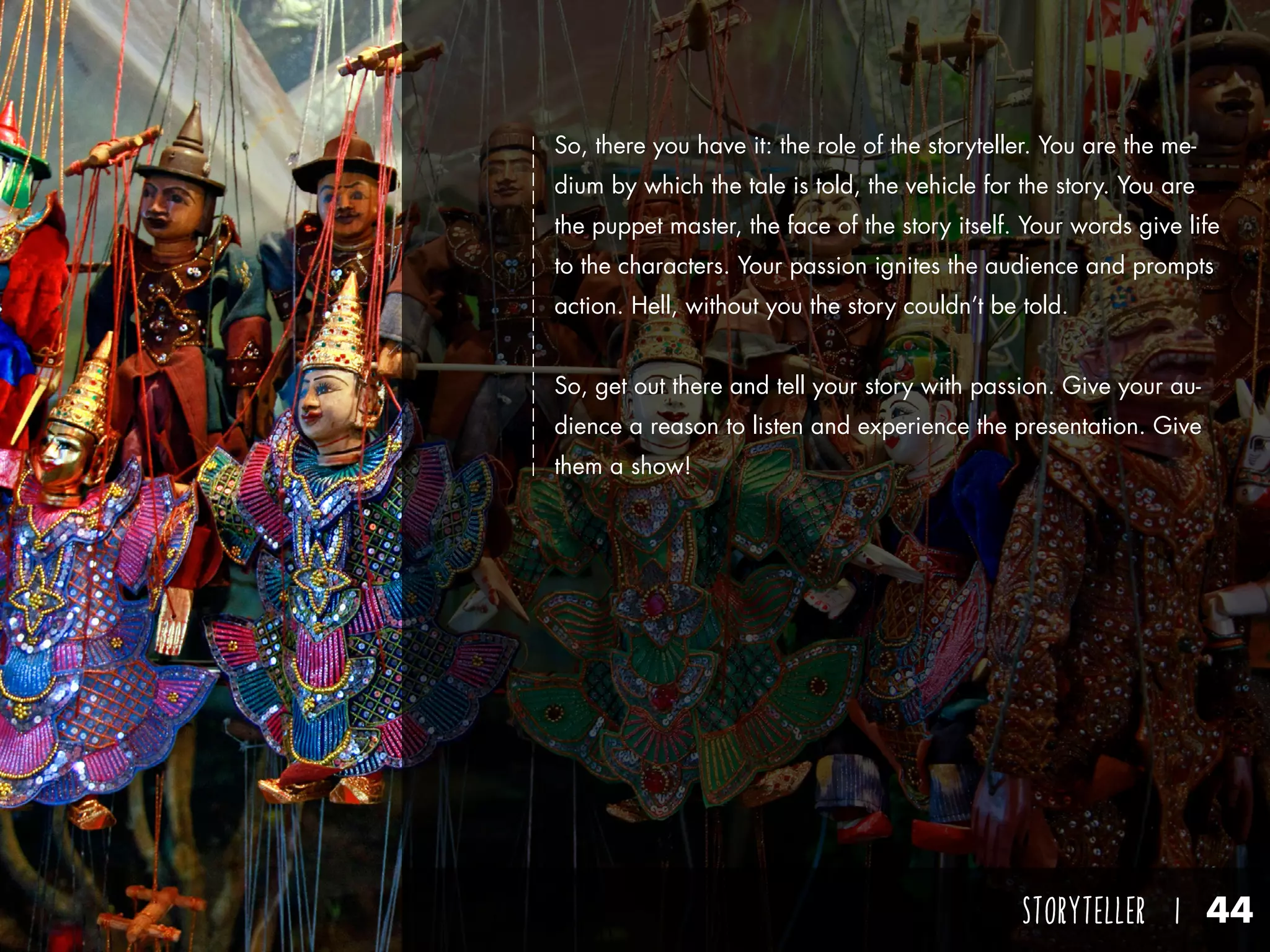 STORYTELLER I 44
So, there you have it: the role of the storyteller. You are the me-
dium by which the tale is told, the vehicle for the story. You are
the puppet master, the face of the story itself. Your words give life
to the characters. Your passion ignites the audience and prompts
action. Hell, without you the story couldn’t be told.
So, get out there and tell your story with passion. Give your au-
dience a reason to listen and experience the presentation. Give
them a show!
 