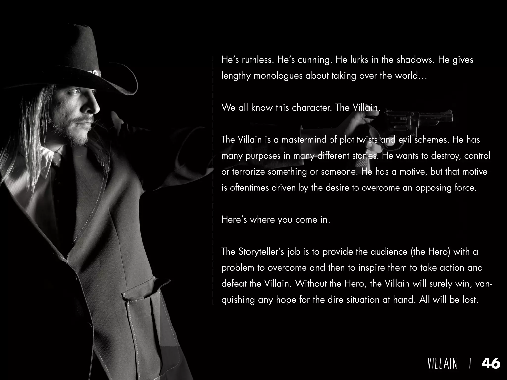 villain I 46
He’s ruthless. He’s cunning. He lurks in the shadows. He gives
lengthy monologues about taking over the world…
We all know this character. The Villain.
The Villain is a mastermind of plot twists and evil schemes. He has
many purposes in many different stories. He wants to destroy, control
or terrorize something or someone. He has a motive, but that motive
is oftentimes driven by the desire to overcome an opposing force.
Here’s where you come in.
The Storyteller’s job is to provide the audience (the Hero) with a
problem to overcome and then to inspire them to take action and
defeat the Villain. Without the Hero, the Villain will surely win, van-
quishing any hope for the dire situation at hand. All will be lost.
 