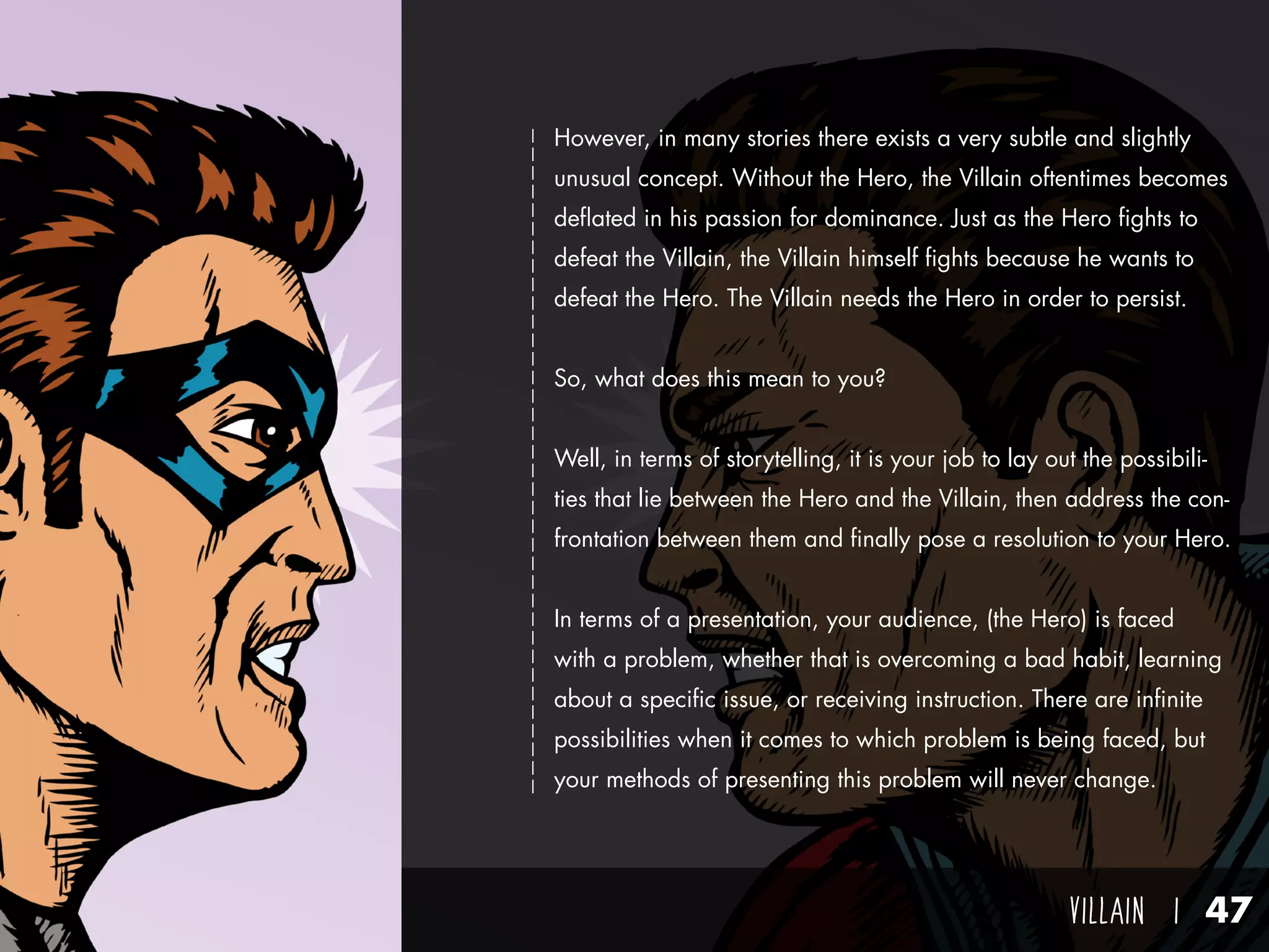 villain I 47
However, in many stories there exists a very subtle and slightly
unusual concept. Without the Hero, the Villain oftentimes becomes
deflated in his passion for dominance. Just as the Hero fights to
defeat the Villain, the Villain himself fights because he wants to
defeat the Hero. The Villain needs the Hero in order to persist.
So, what does this mean to you?
Well, in terms of storytelling, it is your job to lay out the possibili-
ties that lie between the Hero and the Villain, then address the con-
frontation between them and finally pose a resolution to your Hero.
In terms of a presentation, your audience, (the Hero) is faced
with a problem, whether that is overcoming a bad habit, learning
about a specific issue, or receiving instruction. There are infinite
possibilities when it comes to which problem is being faced, but
your methods of presenting this problem will never change.
 
