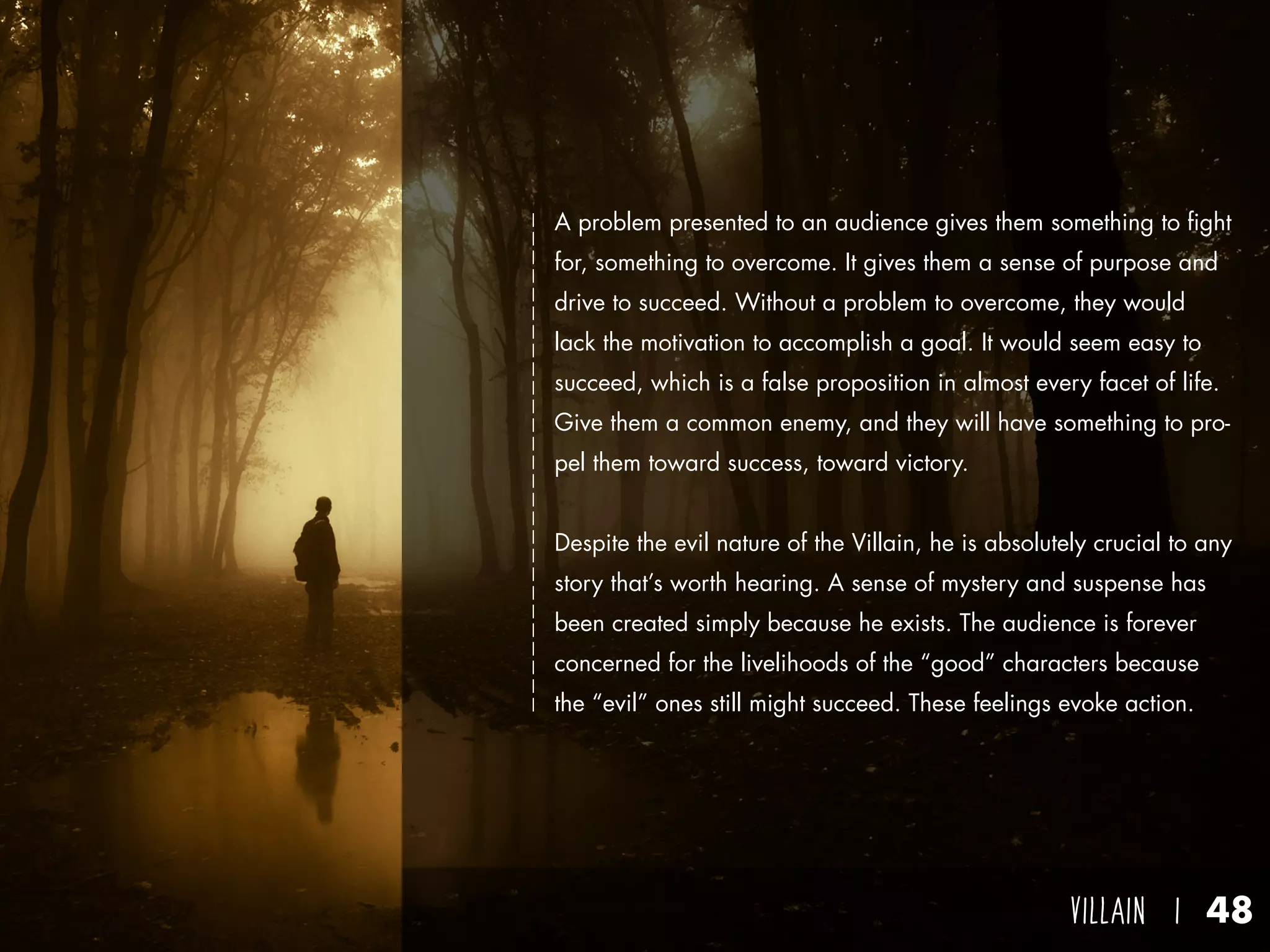 villain I 48
A problem presented to an audience gives them something to fight
for, something to overcome. It gives them a sense of purpose and
drive to succeed. Without a problem to overcome, they would
lack the motivation to accomplish a goal. It would seem easy to
succeed, which is a false proposition in almost every facet of life.
Give them a common enemy, and they will have something to pro-
pel them toward success, toward victory.
Despite the evil nature of the Villain, he is absolutely crucial to any
story that’s worth hearing. A sense of mystery and suspense has
been created simply because he exists. The audience is forever
concerned for the livelihoods of the “good” characters because
the “evil” ones still might succeed. These feelings evoke action.
 