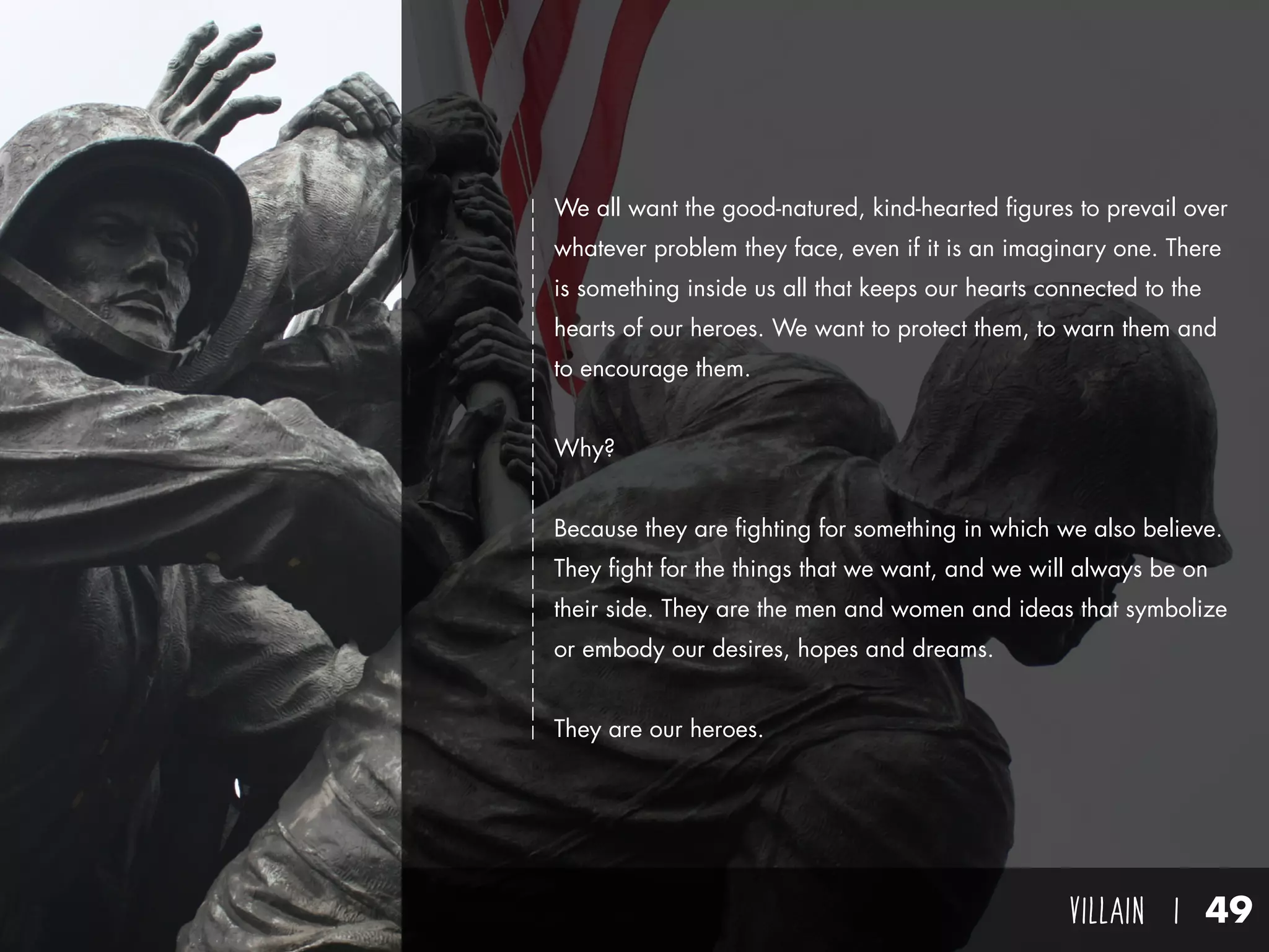 villain I 49
We all want the good-natured, kind-hearted figures to prevail over
whatever problem they face, even if it is an imaginary one. There
is something inside us all that keeps our hearts connected to the
hearts of our heroes. We want to protect them, to warn them and
to encourage them.
Why?
Because they are fighting for something in which we also believe.
They fight for the things that we want, and we will always be on
their side. They are the men and women and ideas that symbolize
or embody our desires, hopes and dreams.
They are our heroes.
 