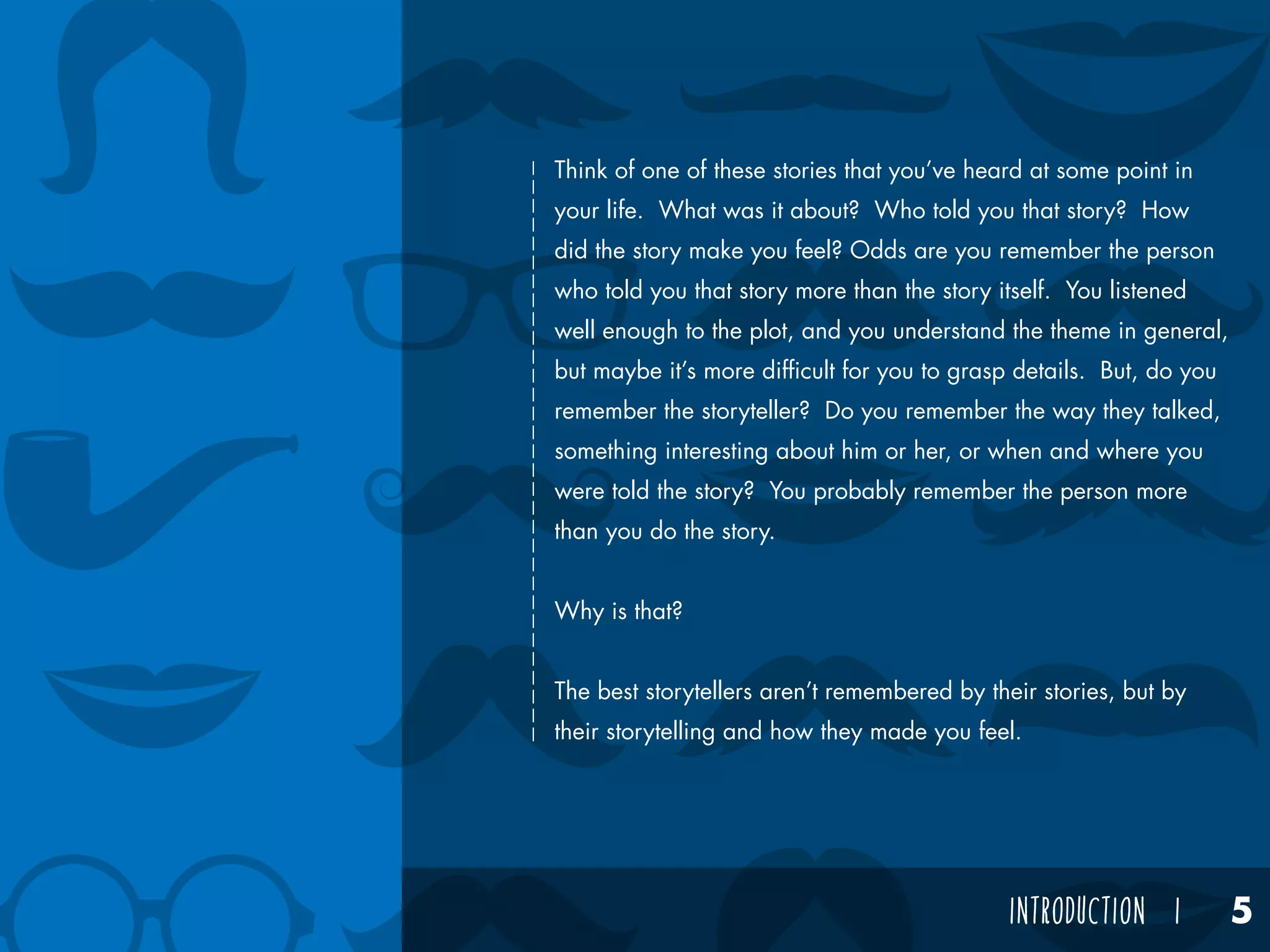Think of one of these stories that you’ve heard at some point in
your life. What was it about? Who told you that story? How
did the story make you feel? Odds are you remember the person
who told you that story more than the story itself. You listened
well enough to the plot, and you understand the theme in general,
but maybe it’s more difficult for you to grasp details. But, do you
remember the storyteller? Do you remember the way they talked,
something interesting about him or her, or when and where you
were told the story? You probably remember the person more
than you do the story.
Why is that?
The best storytellers aren’t remembered by their stories, but by
their storytelling and how they made you feel.
Think of one of these stories that you’ve heard at some point in
your life. What was it about? Who told you that story? How
did the story make you feel? Odds are you remember the person
who told you that story more than the story itself. You listened
well enough to the plot, and you understand the theme in general,
but maybe it’s more difficult for you to grasp details. But, do you
remember the storyteller? Do you remember the way they talked,
something interesting about him or her, or when and where you
were told the story? You probably remember the person more
than you do the story.
Why is that?
The best storytellers aren’t remembered by their stories, but by
their storytelling and how they made you feel.
INTRODUCTION I 5
 