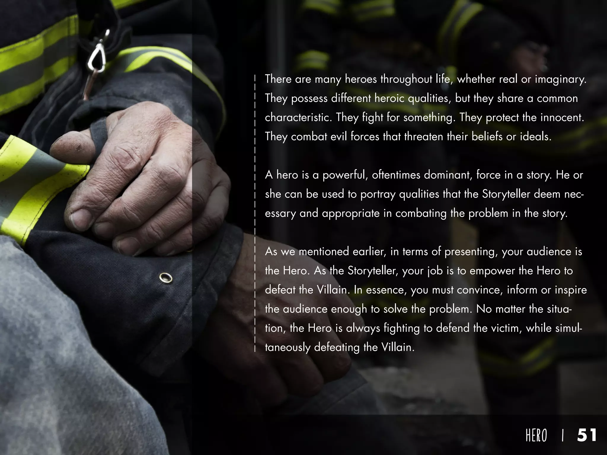 hero I 51
There are many heroes throughout life, whether real or imaginary.
They possess different heroic qualities, but they share a common
characteristic. They fight for something. They protect the innocent.
They combat evil forces that threaten their beliefs or ideals.
A hero is a powerful, oftentimes dominant, force in a story. He or
she can be used to portray qualities that the Storyteller deem nec-
essary and appropriate in combating the problem in the story.
As we mentioned earlier, in terms of presenting, your audience is
the Hero. As the Storyteller, your job is to empower the Hero to
defeat the Villain. In essence, you must convince, inform or inspire
the audience enough to solve the problem. No matter the situa-
tion, the Hero is always fighting to defend the victim, while simul-
taneously defeating the Villain.
 