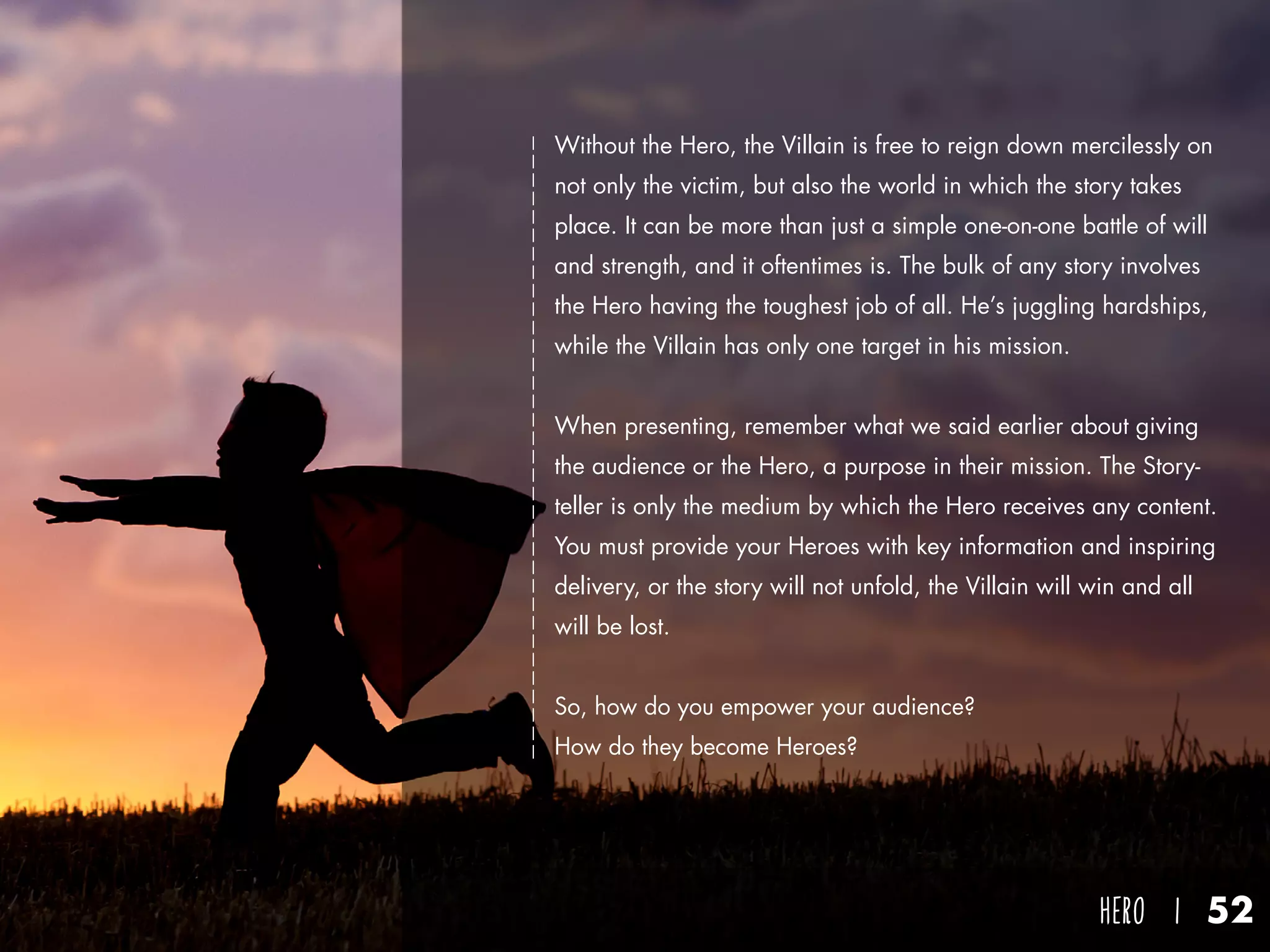 hero I 52
Without the Hero, the Villain is free to reign down mercilessly on
not only the victim, but also the world in which the story takes
place. It can be more than just a simple one-on-one battle of will
and strength, and it oftentimes is. The bulk of any story involves
the Hero having the toughest job of all. He’s juggling hardships,
while the Villain has only one target in his mission.
When presenting, remember what we said earlier about giving
the audience or the Hero, a purpose in their mission. The Story-
teller is only the medium by which the Hero receives any content.
You must provide your Heroes with key information and inspiring
delivery, or the story will not unfold, the Villain will win and all
will be lost.
So, how do you empower your audience?
How do they become Heroes?
 