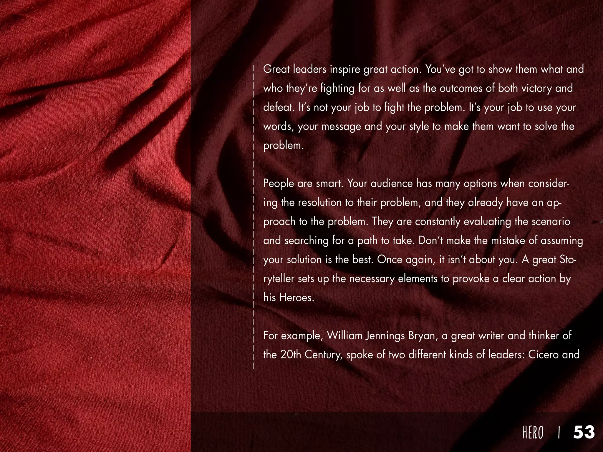 hero I 53
Great leaders inspire great action. You’ve got to show them what and
who they’re fighting for as well as the outcomes of both victory and
defeat. It’s not your job to fight the problem. It’s your job to use your
words, your message and your style to make them want to solve the
problem.
People are smart. Your audience has many options when consider-
ing the resolution to their problem, and they already have an ap-
proach to the problem. They are constantly evaluating the scenario
and searching for a path to take. Don’t make the mistake of assuming
your solution is the best. Once again, it isn’t about you. A great Sto-
ryteller sets up the necessary elements to provoke a clear action by
his Heroes.
For example, William Jennings Bryan, a great writer and thinker of
the 20th Century, spoke of two different kinds of leaders: Cicero and
 