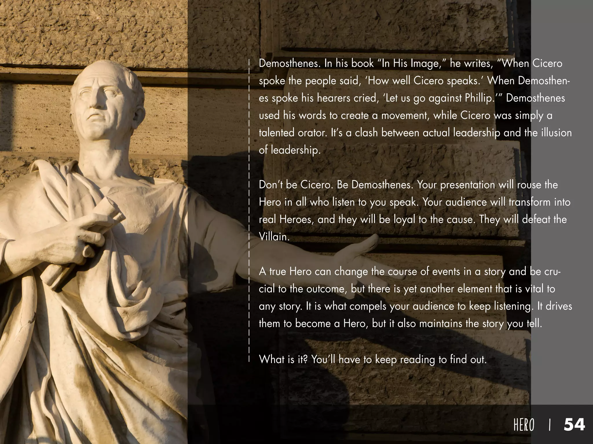 hero I 54
Demosthenes. In his book “In His Image,” he writes, “When Cicero
spoke the people said, ‘How well Cicero speaks.’ When Demosthen-
es spoke his hearers cried, ‘Let us go against Phillip.’” Demosthenes
used his words to create a movement, while Cicero was simply a
talented orator. It’s a clash between actual leadership and the illusion
of leadership.
Don’t be Cicero. Be Demosthenes. Your presentation will rouse the
Hero in all who listen to you speak. Your audience will transform into
real Heroes, and they will be loyal to the cause. They will defeat the
Villain.
A true Hero can change the course of events in a story and be cru-
cial to the outcome, but there is yet another element that is vital to
any story. It is what compels your audience to keep listening. It drives
them to become a Hero, but it also maintains the story you tell.
What is it? You’ll have to keep reading to find out.
 