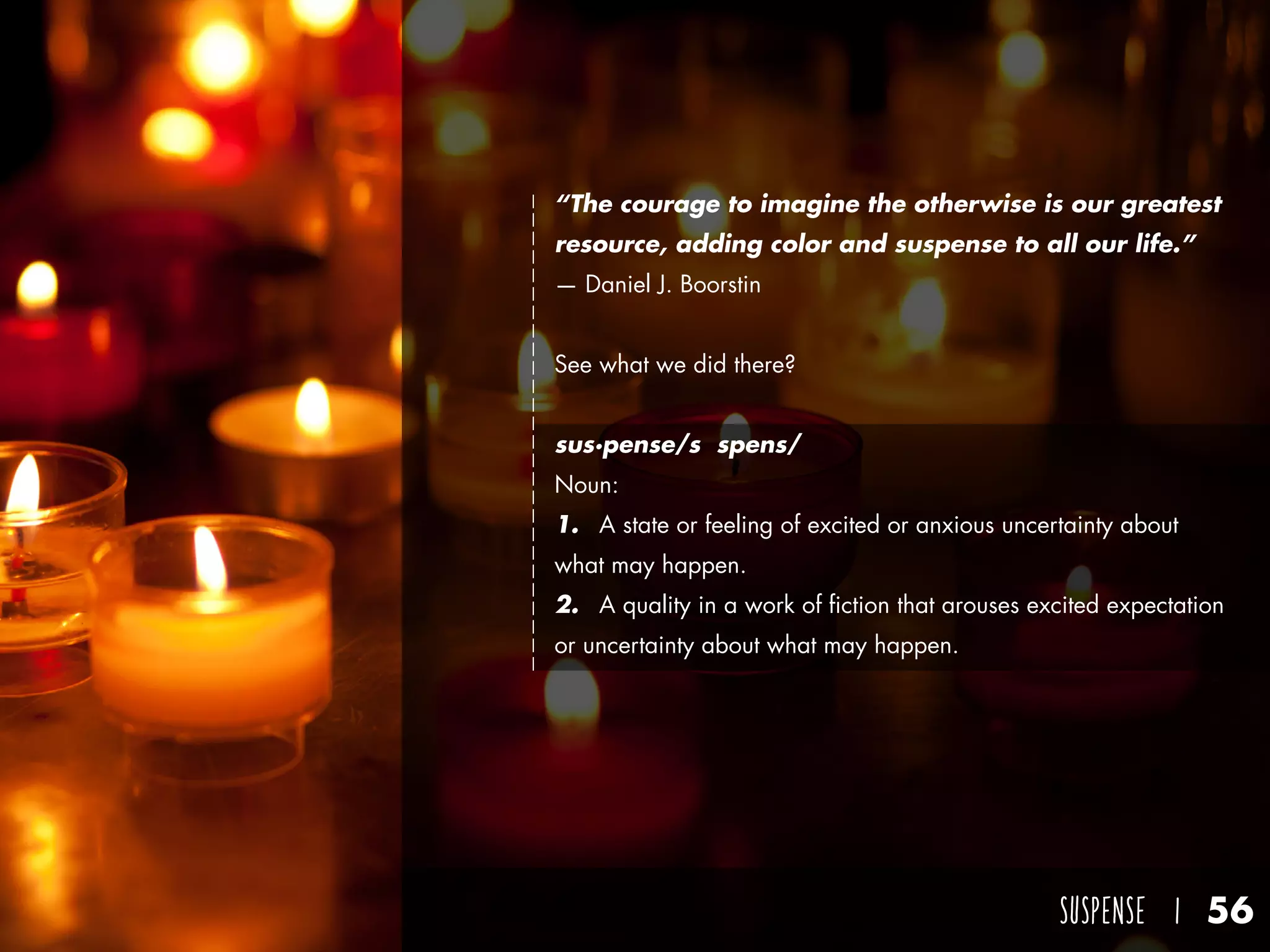SUSPENSE I 56
“The courage to imagine the otherwise is our greatest
resource, adding color and suspense to all our life.”
— Daniel J. Boorstin
See what we did there?
sus·pense/səˈspens/
Noun:	
1.	 A state or feeling of excited or anxious uncertainty about
what may happen.
2.	 A quality in a work of fiction that arouses excited expectation
or uncertainty about what may happen.
 