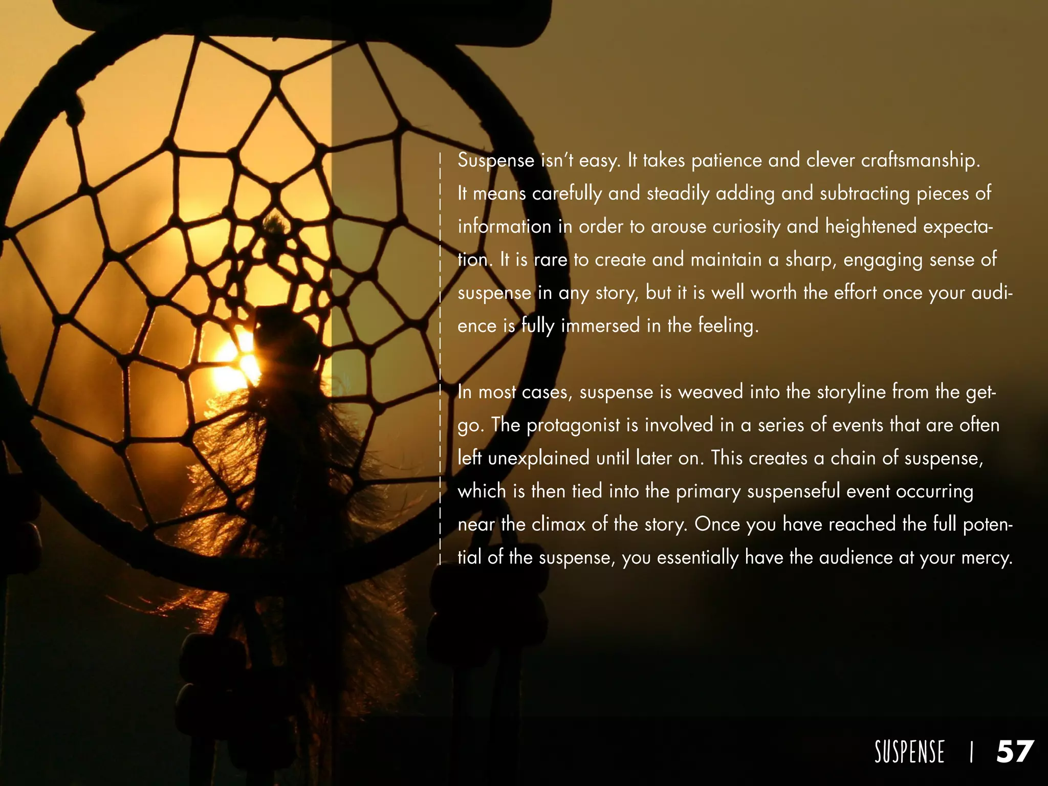 SUSPENSE I 57
Suspense isn’t easy. It takes patience and clever craftsmanship.
It means carefully and steadily adding and subtracting pieces of
information in order to arouse curiosity and heightened expecta-
tion. It is rare to create and maintain a sharp, engaging sense of
suspense in any story, but it is well worth the effort once your audi-
ence is fully immersed in the feeling.
In most cases, suspense is weaved into the storyline from the get-
go. The protagonist is involved in a series of events that are often
left unexplained until later on. This creates a chain of suspense,
which is then tied into the primary suspenseful event occurring
near the climax of the story. Once you have reached the full poten-
tial of the suspense, you essentially have the audience at your mercy.
 