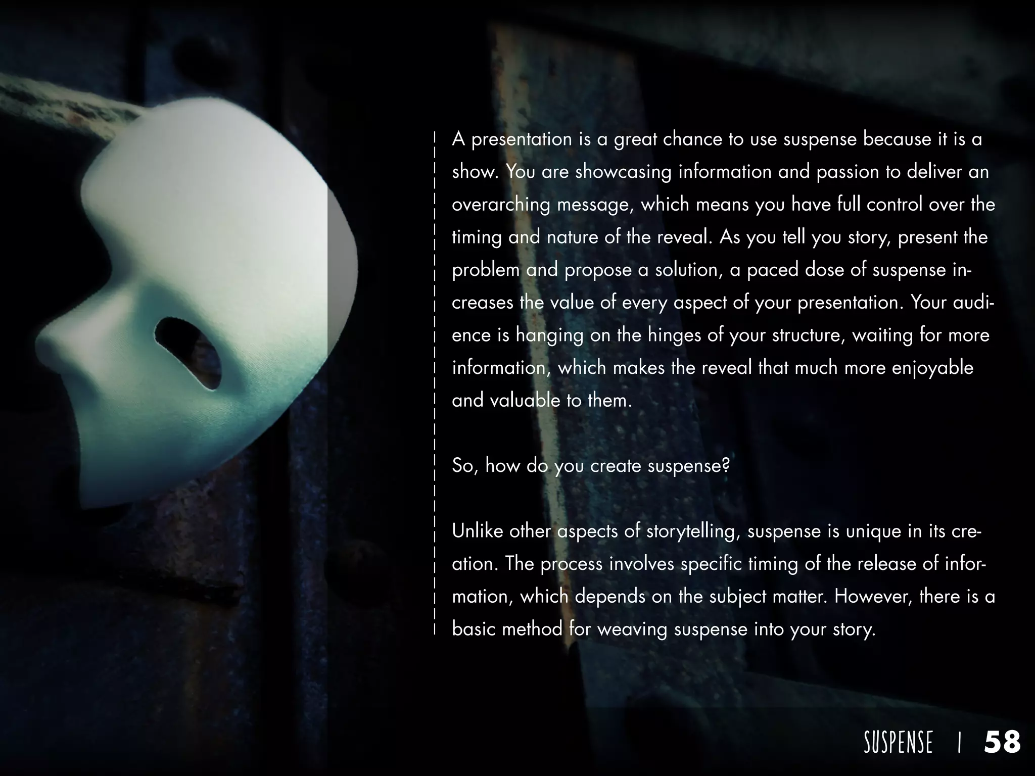 SUSPENSE I 58
A presentation is a great chance to use suspense because it is a
show. You are showcasing information and passion to deliver an
overarching message, which means you have full control over the
timing and nature of the reveal. As you tell you story, present the
problem and propose a solution, a paced dose of suspense in-
creases the value of every aspect of your presentation. Your audi-
ence is hanging on the hinges of your structure, waiting for more
information, which makes the reveal that much more enjoyable
and valuable to them.
So, how do you create suspense?
Unlike other aspects of storytelling, suspense is unique in its cre-
ation. The process involves specific timing of the release of infor-
mation, which depends on the subject matter. However, there is a
basic method for weaving suspense into your story.
 