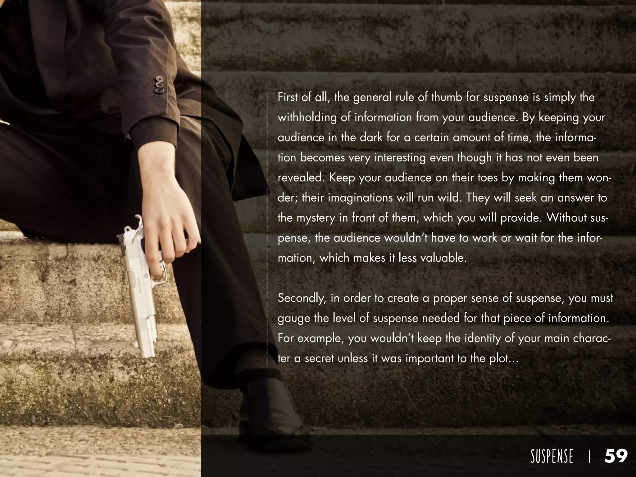 SUSPENSE I 59
First of all, the general rule of thumb for suspense is simply the
withholding of information from your audience. By keeping your
audience in the dark for a certain amount of time, the informa-
tion becomes very interesting even though it has not even been
revealed. Keep your audience on their toes by making them won-
der; their imaginations will run wild. They will seek an answer to
the mystery in front of them, which you will provide. Without sus-
pense, the audience wouldn’t have to work or wait for the infor-
mation, which makes it less valuable.
Secondly, in order to create a proper sense of suspense, you must
gauge the level of suspense needed for that piece of information.
For example, you wouldn’t keep the identity of your main charac-
ter a secret unless it was important to the plot...
 