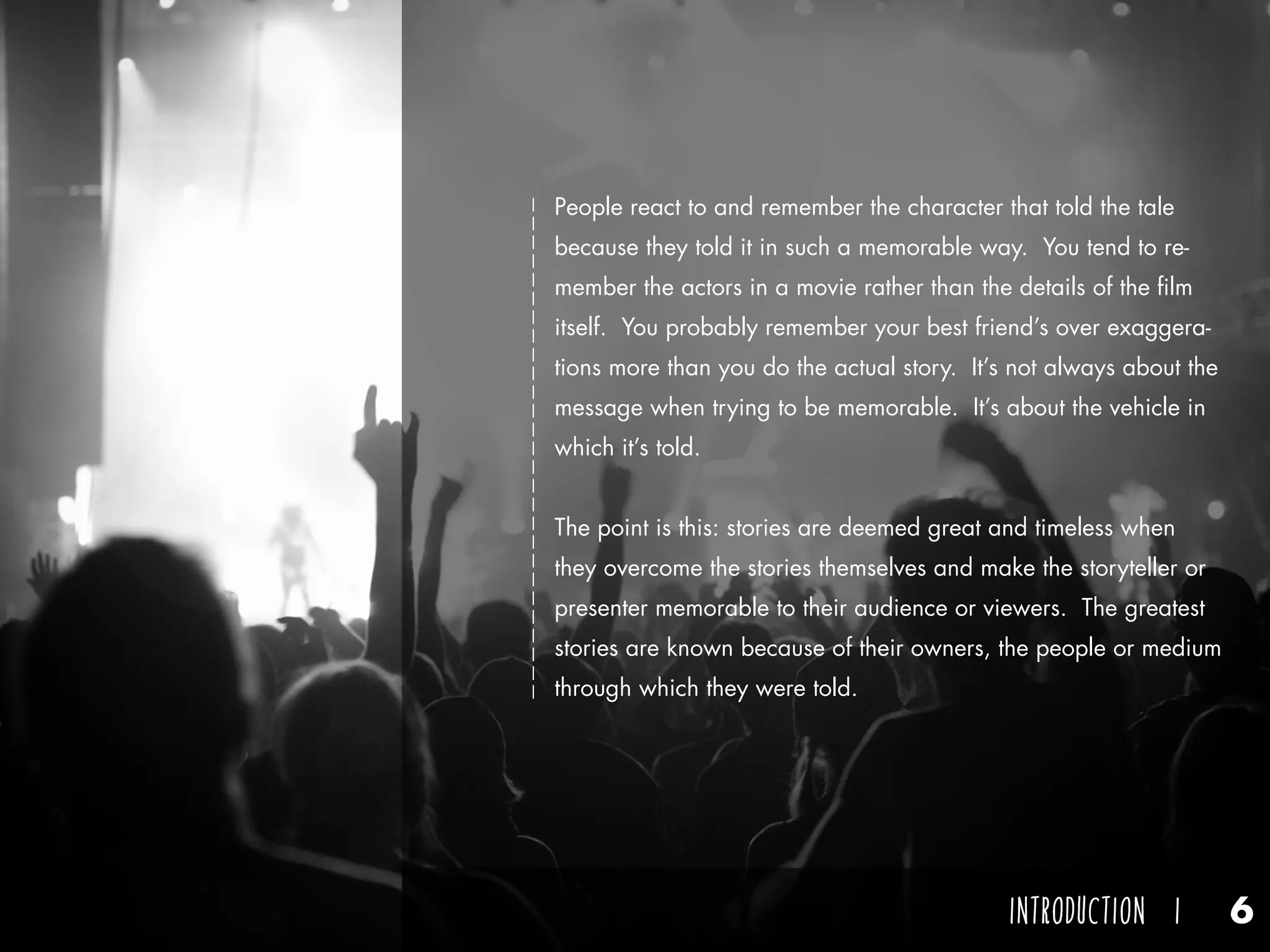 Think of one of these stories that you’ve heard at some point in
your life. What was it about? Who told you that story? How
did the story make you feel? Odds are you remember the person
who told you that story more than the story itself. You listened
well enough to the plot, and you understand the theme in general,
but maybe it’s more difficult for you to grasp details. But, do you
remember the storyteller? Do you remember the way they talked,
something interesting about him or her, or when and where you
were told the story? You probably remember the person more
than you do the story.
Why is that?
The best storytellers aren’t remembered by their stories, but by
their storytelling and how they made you feel.
People react to and remember the character that told the tale
because they told it in such a memorable way. You tend to re-
member the actors in a movie rather than the details of the film
itself. You probably remember your best friend’s over exaggera-
tions more than you do the actual story. It’s not always about the
message when trying to be memorable. It’s about the vehicle in
which it’s told.
The point is this: stories are deemed great and timeless when
they overcome the stories themselves and make the storyteller or
presenter memorable to their audience or viewers. The greatest
stories are known because of their owners, the people or medium
through which they were told.
INTRODUCTION I 6
 
