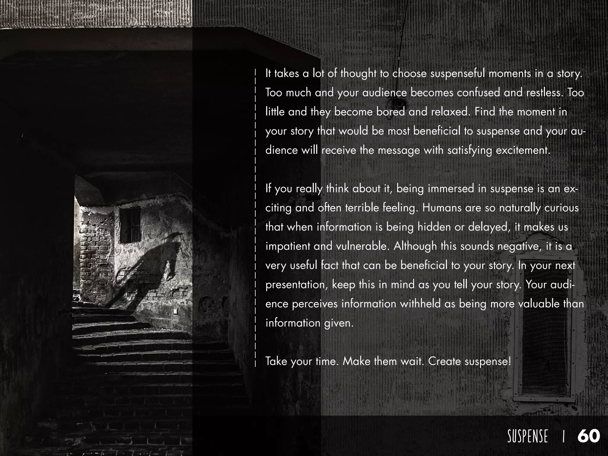 SUSPENSE I 60
It takes a lot of thought to choose suspenseful moments in a story.
Too much and your audience becomes confused and restless. Too
little and they become bored and relaxed. Find the moment in
your story that would be most beneficial to suspense and your au-
dience will receive the message with satisfying excitement.
If you really think about it, being immersed in suspense is an ex-
citing and often terrible feeling. Humans are so naturally curious
that when information is being hidden or delayed, it makes us
impatient and vulnerable. Although this sounds negative, it is a
very useful fact that can be beneficial to your story. In your next
presentation, keep this in mind as you tell your story. Your audi-
ence perceives information withheld as being more valuable than
information given.
Take your time. Make them wait. Create suspense!
 