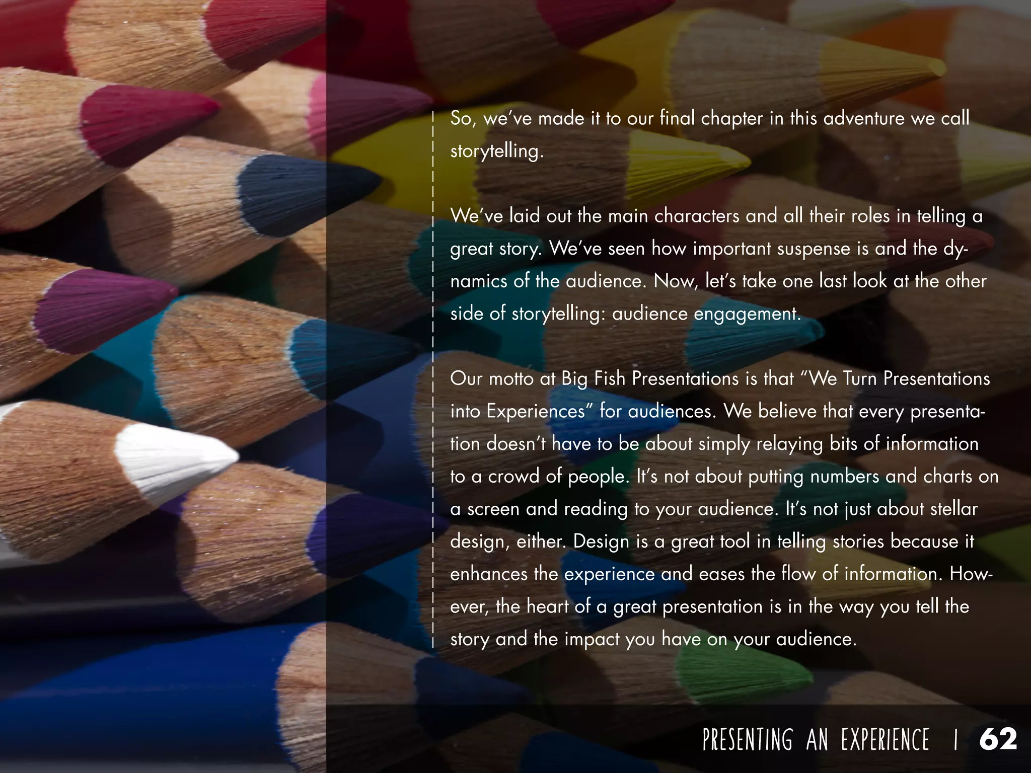 PRESENTING AN EXPERIENCE I 62
So, we’ve made it to our final chapter in this adventure we call
storytelling.
We’ve laid out the main characters and all their roles in telling a
great story. We’ve seen how important suspense is and the dy-
namics of the audience. Now, let’s take one last look at the other
side of storytelling: audience engagement.
Our motto at Big Fish Presentations is that “We Turn Presentations
into Experiences” for audiences. We believe that every presenta-
tion doesn’t have to be about simply relaying bits of information
to a crowd of people. It’s not about putting numbers and charts on
a screen and reading to your audience. It’s not just about stellar
design, either. Design is a great tool in telling stories because it
enhances the experience and eases the flow of information. How-
ever, the heart of a great presentation is in the way you tell the
story and the impact you have on your audience.
 