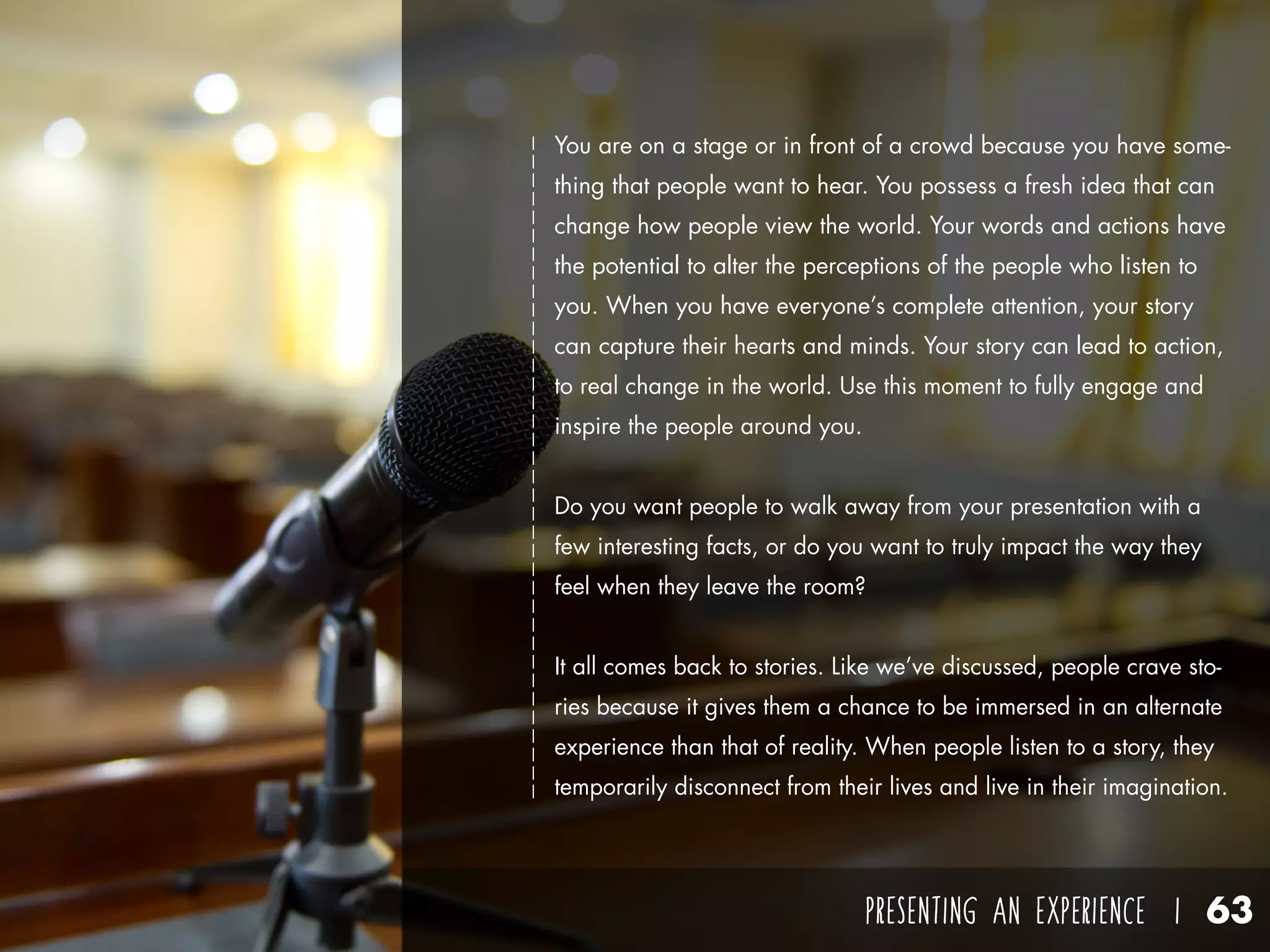 PRESENTING AN EXPERIENCE I 63
You are on a stage or in front of a crowd because you have some-
thing that people want to hear. You possess a fresh idea that can
change how people view the world. Your words and actions have
the potential to alter the perceptions of the people who listen to
you. When you have everyone’s complete attention, your story
can capture their hearts and minds. Your story can lead to action,
to real change in the world. Use this moment to fully engage and
inspire the people around you.
Do you want people to walk away from your presentation with a
few interesting facts, or do you want to truly impact the way they
feel when they leave the room?
It all comes back to stories. Like we’ve discussed, people crave sto-
ries because it gives them a chance to be immersed in an alternate
experience than that of reality. When people listen to a story, they
temporarily disconnect from their lives and live in their imagination.
 