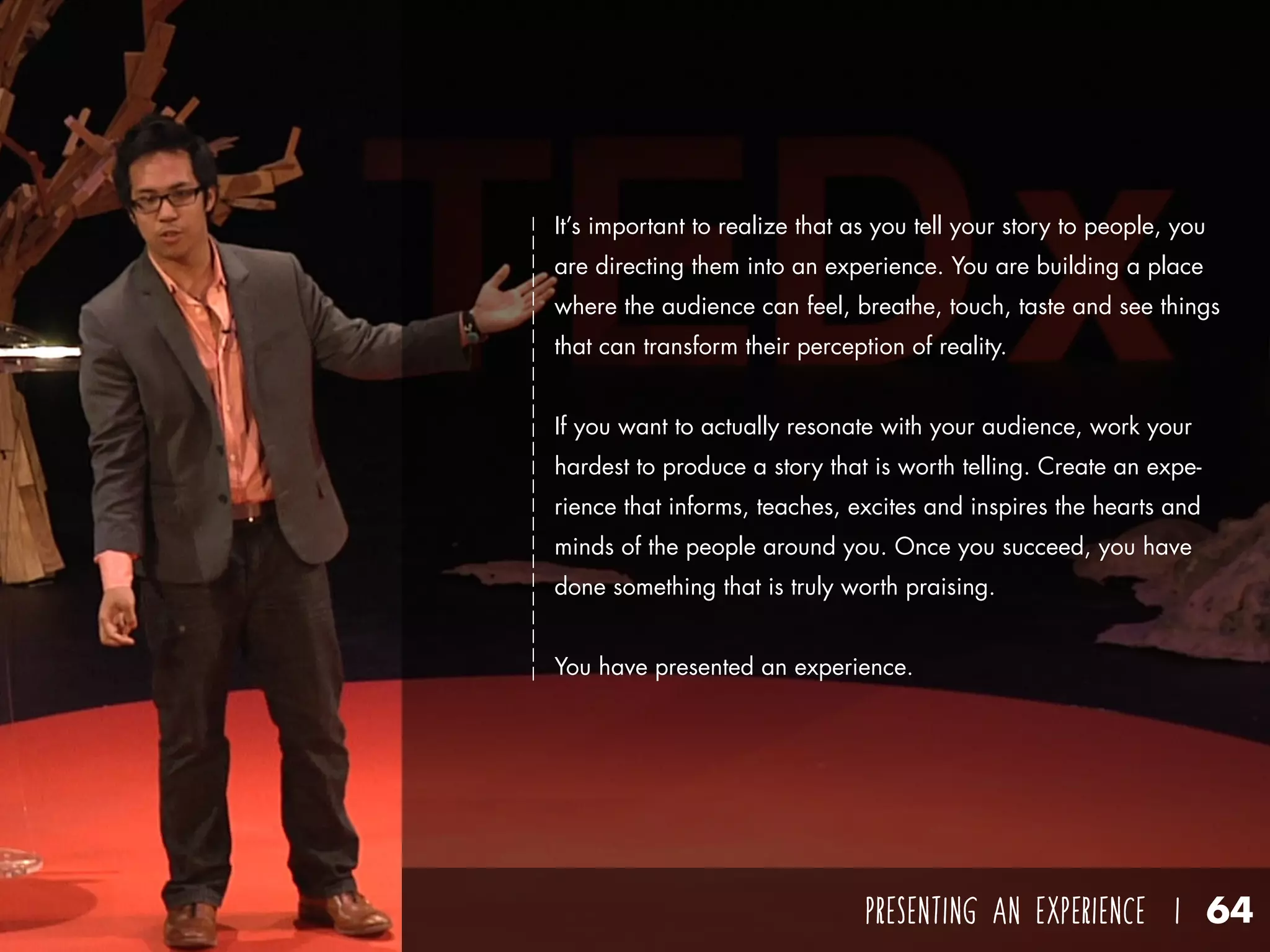 PRESENTING AN EXPERIENCE I 64
It’s important to realize that as you tell your story to people, you
are directing them into an experience. You are building a place
where the audience can feel, breathe, touch, taste and see things
that can transform their perception of reality.
If you want to actually resonate with your audience, work your
hardest to produce a story that is worth telling. Create an expe-
rience that informs, teaches, excites and inspires the hearts and
minds of the people around you. Once you succeed, you have
done something that is truly worth praising.
You have presented an experience.
 