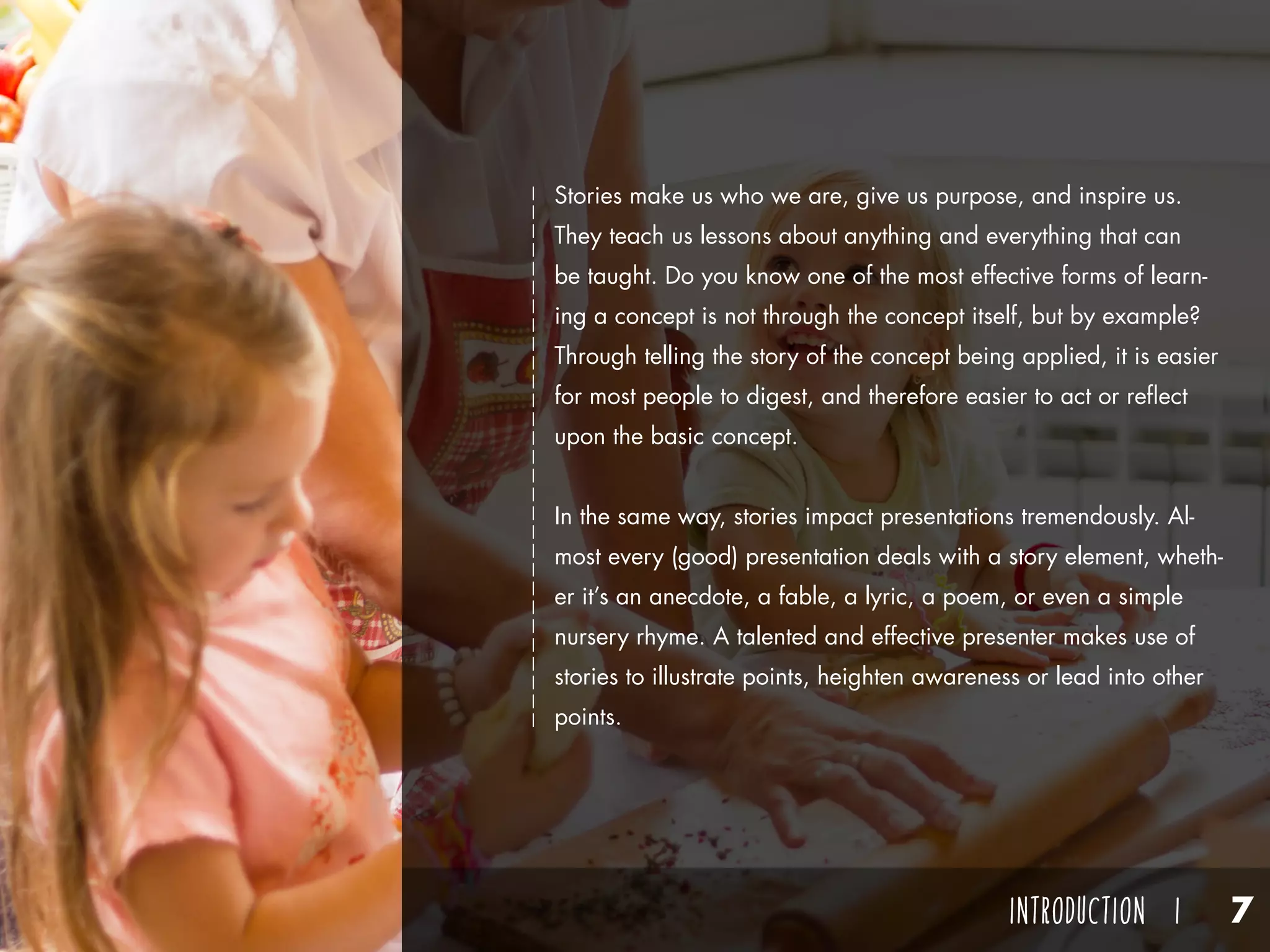 Think of one of these stories that you’ve heard at some point in
your life. What was it about? Who told you that story? How
did the story make you feel? Odds are you remember the person
who told you that story more than the story itself. You listened
well enough to the plot, and you understand the theme in general,
but maybe it’s more difficult for you to grasp details. But, do you
remember the storyteller? Do you remember the way they talked,
something interesting about him or her, or when and where you
were told the story? You probably remember the person more
than you do the story.
Why is that?
The best storytellers aren’t remembered by their stories, but by
their storytelling and how they made you feel.
Stories make us who we are, give us purpose, and inspire us.
They teach us lessons about anything and everything that can
be taught. Do you know one of the most effective forms of learn-
ing a concept is not through the concept itself, but by example?
Through telling the story of the concept being applied, it is easier
for most people to digest, and therefore easier to act or reflect
upon the basic concept.
In the same way, stories impact presentations tremendously. Al-
most every (good) presentation deals with a story element, wheth-
er it’s an anecdote, a fable, a lyric, a poem, or even a simple
nursery rhyme. A talented and effective presenter makes use of
stories to illustrate points, heighten awareness or lead into other
points.
INTRODUCTION I 7
 