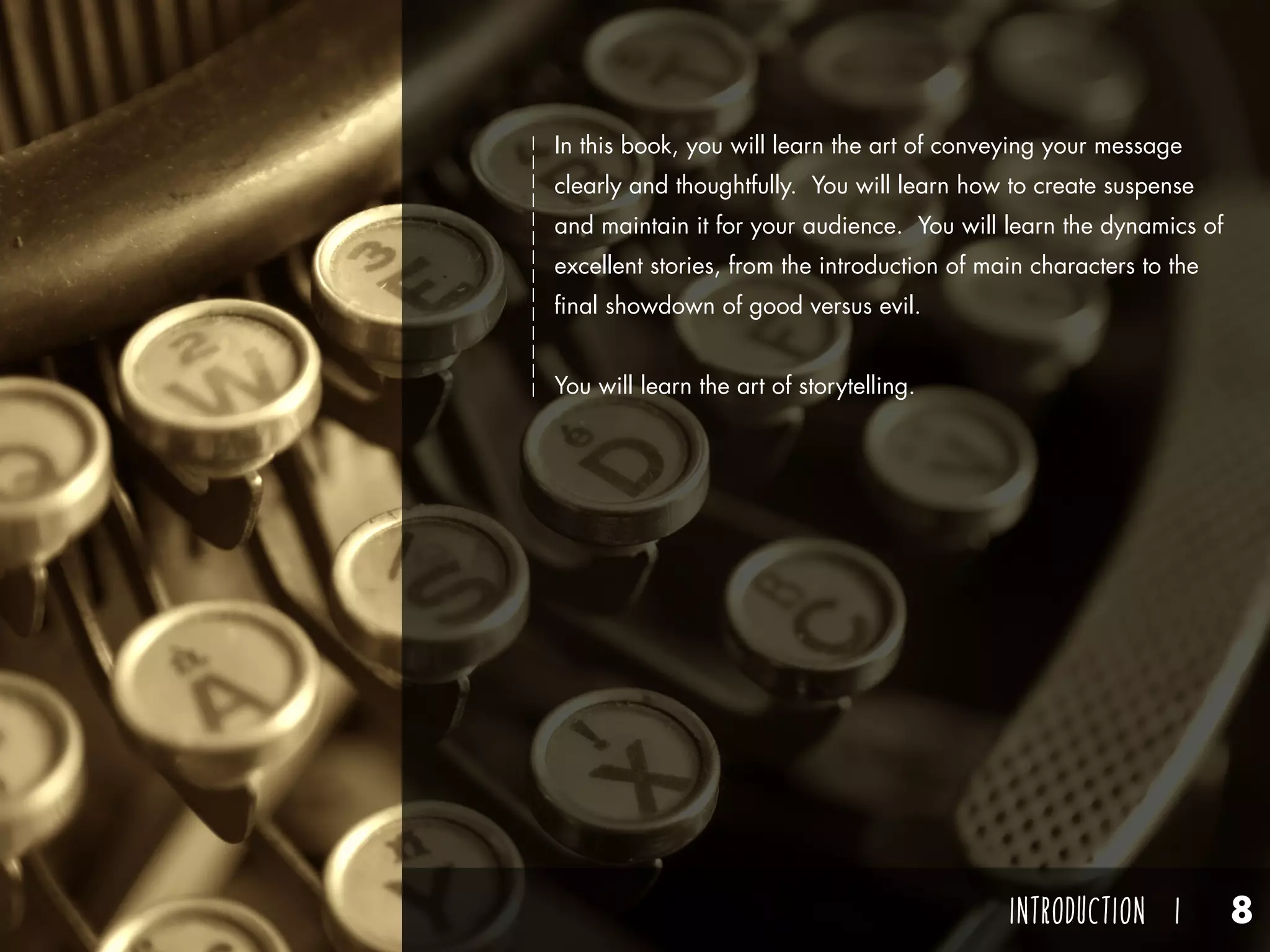 INTRODUCTION I 8
In this book, you will learn the art of conveying your message
clearly and thoughtfully. You will learn how to create suspense
and maintain it for your audience. You will learn the dynamics of
excellent stories, from the introduction of main characters to the
final showdown of good versus evil.
You will learn the art of storytelling.
 