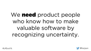 @lissijean#LAScot16
We need product people
who know how to make
valuable software by
recognizing uncertainty.
 