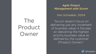 @lissijean
“Scrum doesn’t focus on
delivering just any increment
of business value; it focuses
on delivering the highest
priority business value as
defined by the customer
(Product Owner).”
The
Product
Owner
Agile Project
Management with Scrum
Ken Schwaber, 2004
 