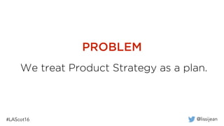@lissijean#LAScot16
We treat Product Strategy as a plan.
PROBLEM
 