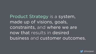 @lissijean
Product Strategy is a system,
made up of visions, goals,
constraints, and where we are
now that results in desired
business and customer outcomes.
 