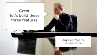 Jim, Exec Mgr for
Business Line
Great,
let’s build these
three features.
 