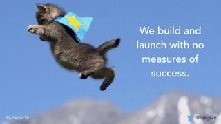 @lissijean#LAScot16
We build and
launch with no
measures of
success.
@lissijean#LAScot16
 
