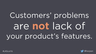 @lissijean#LAScot16
Customers’ problems
are not lack of
your product’s features.
 