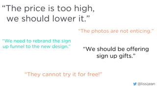 @lissijean
“The price is too high,
we should lower it.”
“The photos are not enticing.”
“We need to rebrand the sign
up funnel to the new design.”
“We should be offering
sign up gifts.”
“They cannot try it for free!”
 