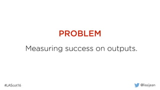 @lissijean
Measuring success on outputs.
PROBLEM
 