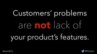 @lissijean#leanUX15
Customers’ problems
are not lack of
your product’s features.
 