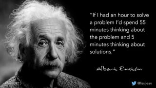 “If I had an hour to solve
a problem I’d spend 55
minutes thinking about
the problem and 5
minutes thinking about
solutions.”
@lissijean#leanUX15
 