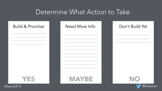 @lissijean#leanUX15
Build & Prioritize Need More Info Don’t Build Yet
YES MAYBE NO
Determine What Action to Take
 