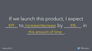 @lissijean#leanUX15
If we launch this product, I expect
_____ to_____________ by _______ in
_______________.
KPI increase/...