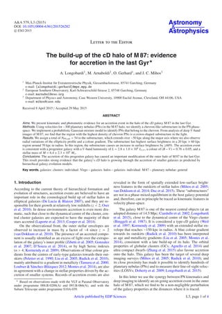A&A 579, L3 (2015)
DOI: 10.1051/0004-6361/201526282
c ESO 2015
Astronomy
&
Astrophysics
Letter to the Editor
The build-up of the cD halo of M 87: evidence
for accretion in the last Gyr
A. Longobardi1, M. Arnaboldi2, O. Gerhard1, and J. C. Mihos3
1
Max-Planck-Institut für Extraterrestrische Physik, Giessenbachstrasse, 85741 Garching, Germany
e-mail: [alongobardi;gerhard]@mpe.mpg.de
2
European Southern Observatory, Karl-Schwarzschild-Strasse 2, 85748 Garching, Germany
e-mail: marnabol@eso.org
3
Department of Physics and Astronomy, Case Western University, 10900 Euclid Avenue, Cleveland, OH 44106, USA
e-mail: mihos@case.edu
Received 8 April 2015 / Accepted 29 May 2015
ABSTRACT
Aims. We present kinematic and photometric evidence for an accretion event in the halo of the cD galaxy M 87 in the last Gyr.
Methods. Using velocities for ∼300 planetary nebulas (PNs) in the M 87 halo, we identify a chevron-like substructure in the PN phase-
space. We implement a probabilistic Gaussian mixture model to identify PNs that belong to the chevron. From analysis of deep V-band
images of M 87, we ﬁnd that the region with the highest density of chevron PNs is a crown-shaped substructure in the light.
Results. We assign a total of NPN,sub = 54 to the substructure, which extends over ∼50 kpc along the major axis where we also observe
radial variations of the ellipticity proﬁle and a colour gradient. The substructure has highest surface brightness in a 20 kpc × 60 kpc
region around 70 kpc in radius. In this region, the substructure causes an increase in surface brightness by 60%. The accretion event
is consistent with a progenitor galaxy with a V-band luminosity of L = 2.8 ± 1.0 × 109
L ,V , a colour of (B − V) = 0.76 ± 0.05, and a
stellar mass of M = 6.4 ± 2.3 × 109
M .
Conclusions. The accretion of this progenitor galaxy has caused an important modiﬁcation of the outer halo of M 87 in the last Gyr.
This result provides strong evidence that the galaxy’s cD halo is growing through the accretion of smaller galaxies as predicted by
hierarchical galaxy evolution models.
Key words. galaxies: clusters: individual: Virgo – galaxies: halos – galaxies: individual: M 87 – planetary nebulae: general
1. Introduction
According to the current theory of hierarchical formation and
evolution of structures, accretion events are believed to have an
important role in the cosmological build up of stellar halos in
elliptical galaxies (De Lucia & Blaizot 2007), and they are re-
sponsible for their growth at relatively low redshifts (z < 2; Oser
et al. 2010). In dense environments accretion is even more dra-
matic, such that close to the dynamical centre of the cluster, cen-
tral cluster galaxies are expected to have the majority of their
stars accreted (Laporte et al. 2013; Cooper et al. 2014).
On the observational front, the outer stellar envelopes are
observed to increase in mass by a factor of ∼4 since z = 2
(van Dokkum et al. 2010). The presence of an accreted compo-
nent is usually identiﬁed as an excess of light over the extrapo-
lation of the galaxy’s inner proﬁle (Zibetti et al. 2005; Gonzalez
et al. 2007; D’Souza et al. 2014), or by high Sersic indexes
(n > 4; Kormendy et al. 2009). Observations of blue colour gra-
dients from the centres of early-type galaxies towards their out-
skirts (Peletier et al. 1990; Liu et al. 2005; Rudick et al. 2010),
mainly attributed to a gradient in metallicty (Tamura et al. 2000;
Loubser & Sánchez-Blázquez 2012; Montes et al. 2014), are also
in agreement with a change in stellar properties driven by the ac-
cretion of smaller systems. Records of accretion events are also
Based on observations made with the VLT at Paranal Observatory
under programme 088.B-0288(A) and 093.B-066(A), and with the
Subaru Telescope under programme S10A-039.
revealed in the form of spatially extended low-surface bright-
ness features in the outskirts of stellar halos (Mihos et al. 2005;
van Dokkum et al. 2014; Duc et al. 2015). These “substructures”
are not in a phase-mixed equilibrium in the host galaxy potential
and, therefore, can in principle be traced as kinematic features in
velocity phase-space.
The galaxy M 87 is one of the nearest central objects (at an
adopted distance of 14.5 Mpc; Ciardullo et al. 2002; Longobardi
et al. 2015), close to the dynamical centre of the Virgo cluster
(Binggeli et al. 1987). It is considered a type-cD galaxy (Weil
et al. 1997; Kormendy et al. 2009) with an extended stellar en-
velope that reaches ∼150 kpc in radius. A blue colour gradient
towards its outskirts (Rudick et al. 2010) has been interpreted
as age and metallicity gradients (Liu et al. 2005; Montes et al.
2014), consistent with a late build-up of its halo. The orbital
properties of globular clusters (GCs; Agnello et al. 2014) and
ultra compact dwarfs (Zhang et al. 2015) also favour accretion
onto the halo. This galaxy has been the target of several deep
imaging surveys (Mihos et al. 2005; Rudick et al. 2010), and
its close proximity has made it possible to identify hundreds of
planetary nebulas (PNs) and to measure their line-of-sight veloc-
ities (LOSVs; Doherty et al. 2009; Longobardi et al. 2015).
In this letter we use the synergy between PN kinematics and
deep imaging to identify an on-going accretion event in the outer
halo of M 87, which we ﬁnd to be a non-negligible perturbation
of the galaxy properties at the distances where it is traced.
Article published by EDP Sciences L3, page 1 of 4
 