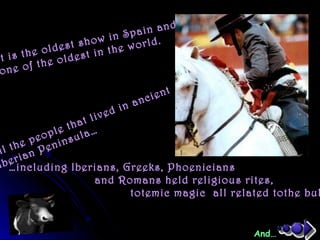 It is the oldest show in Spain and…
one of the oldest in the world.
…including Iberians, Greeks, Phoenicians
and Romans held religious rites,
totemic magic all related tothe bul
ll the people that lived in ancient
Iberian Peninsula…
And…
 