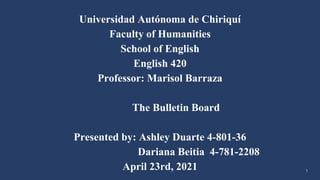 Universidad Autónoma de Chiriquí
Faculty of Humanities
School of English
English 420
Professor: Marisol Barraza
The Bulletin Board
Presented by: Ashley Duarte 4-801-36
Dariana Beitia 4-781-2208
April 23rd, 2021 1
 